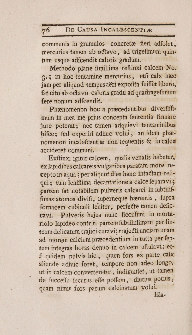 communis in grumulos concretm fieri adfolet, mercurius tamen ab octavo, ad trigefimum quin- tum usque adfcendit caloris gradum. Methodo plane fimillima reftinxi calcem No. 4.5 in hoc tentamine mercurius, etfi calx haec jam per aliquod tempus aeri expofita fuiffet libero, fat cito ab octavo caloris gradu ad quadragefimum fere nonum adfcendit. Phaenomenon hoc a przecedentibus diverfiffi- mum in mea me prius concepta fententia firmare jure poterat; nec tamen adquievi tentaminibus hifce; fed experiri adhuc volui, an idem phz- nomenon incalefcentix€ non fequentis &amp; in calce àccideret communi. Exftinxi igitur calcem, qualis venalis Mdbenisj ex lapidibus calcareis vulgaribus paratam more re- cepto in aqua 5 per aliquot dies hanc intactam reli- qui; tum leniffima decantationea calce feparavis partem fat notabilem pulveris calcarei in fubtilife fimas atomos divifi, fuperneque hzrentis , fupra fornacem cubiculi leniter, perfecte tamen defic- cavi. Pulveris hujus nunc ficciffimi in morta- riolo lapideo contriti partem fubtiliffimam per lin- teum delicatum trajici curavi; trajecti unciam unam ad morem calcium praecedentium in tutta per fep- tem integras horas denuo in calcem uftulavi: et- fi quidem pulvis hic, quum fors ex parte calx aliunde adhuc foret, tempore non adeo longo, ut in calcem converteretur , indiguiffet , ut tamen de fucceffu fecurus effe poffem, diutius potius , quam nimis fors diss calcinatum volui. Ela-