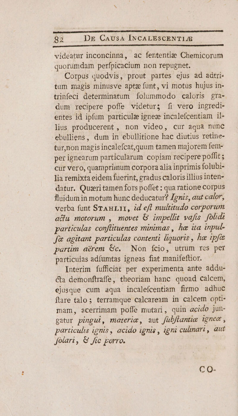 QUIM SPAFUMENIINOMUNLMURUBE LUDUM OE TMEIUBS DO MROUCEDMOC E EPOD GENTCETIULISUBETUEIUEMULL HEIL ULUNWA UTERETUR ERROREM AERE videatur inconcinna, ac fententia? Chemicorum quorumdam perfpicacium non repugnet. Corpus quodvis, prout partes ejus ad adtri- tum magis minusve aptze funt, vi motus hujus in- tiinfeci determinatum folummodo caloris gra- dum recipere poffe videtur; íi vero ingredi- entes id ipfum particulze igneze incalefcentiam il- lius producerent , non video, cur aqua nunc ebulliens, dum in ebullitione hac diutius retine- tur,non magis incalefcat,quum tamen majorem fem- per ignearum particularum copiam recipere poffit ; cur vero, quamprimum corpora alia inprimis folubi- lia remixta eidem fuerint, gradus caloris illius inten- datur. Quzri tamen fors poffet : qua ratione corpus fluidum in motum hunc deducatur? Jenis, aut calor, verba funt STAnuLII, d efl multitudo corporum adu motorum , movet &amp; impellit vafis fold particulas conflituentes minimas , he ita inpul- f&amp; agitant particulas contenti liquoris , he ipfc partim aérem Gc. Non ício, utrum res per particulas adfumtas igneas fiat manifeftior. Interim fufficiat per experimenta ante addu- cta demonftraffe, theoriam hanc quoad calcem, ejusque cum aqua incalefcentiam firmo adhuc ftare talo; terramque calcaream in calcem opti- mam, acerrimam pofle mutari, quin acido jun- gatur pingul, materim, aut fübflante ignec , particulis ignis, acido ignis , igni cuünari , aut Jolari , &amp; fic porro.