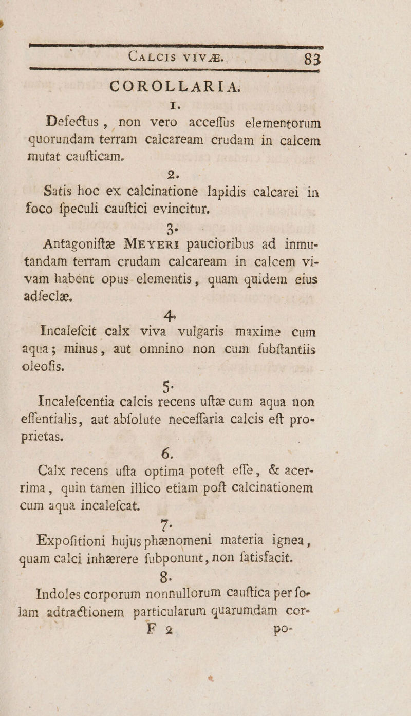 CALCIS VIVZE.. 83 e E ERPERPRRARUPVSHNRUMUNDS CISNURIDAROINSOAL T Au COROLLARI A. I. Defectus, non vero acceffuüs elementorum quorundam terram calcaream crudam in calcem mutat caufticam. ! | | Satis hoc ex calcinatione lapidis calcarei in foco fpeculi cauftici evincitur, Sula Antagonifte MEvEn: paucioribus ad inmu- tandam terram crudam calcaream in calcem vi- vam habent opus elementis, quam quidem eius adíeclz. 4. Incalefcit calx viva vulgaris maxime cum aqua; minus, aut omnino non cum fubftantiis oleofis. 5. Incalefcentia calcis recens uftee cum aqua non effentialis, aut abfolute neceffaria calcis eft pro- prietas. : 6. Calx recens ufta optima poteft effe, &amp; acer- rima, quin tamen illico etiam poft calcinationem cum aqua incaleífcat. vo Expofitioni hujus phenomeni materia ignea, quam calci inhzerere fubponunt, non fatisfacit. | g. Indoles corporum nonnullorum cauftica per fo» jam adtractionem particularum quarumdam cor- e F2 po-