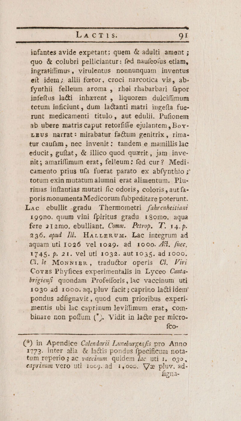 GER IRUSMES ASMCECURU ECL MEENDaz Situs emae a tad: Yr C ABIIT NIKE T RUIT LT IESUS E RARO TUS LCS IBENU RD DS eia amc PA LAcT1s. 9I infantes avide expetant; quem &amp; adulti ament ; quo &amp; colubri pelliciantur: fed nauíeoíus etiam, ingratiffüu(mus , virulentus nonnunquam inventus eit idem ;, allii foetor, croci narcotica vis, ab- fynthii felleum aroma , rhei rhabarbari fapor infeftus la&amp;i inharent , liquorem dulciffimum totum inficiunt, dum la&amp;anti matri ingefla fue- runt medicamenti titulo, aut edulii. Pufionem 3b ubere matris caput retorfiffe ejulantem , Bov- LEUS narrat: mirabatur factum genitrix , rima- tur caufam, nec invenit: tandem e mamillis lac educit, guítat, &amp; illico quod quxrit, jam inve- nit; amariffimum erat, felleum: fed cur? Mtedi- camento prius ufa fuerat parato ex abfynthio ; totum exin mutatum alumni erat alimentum. Plu- rimas inftantias mutati fic odoris, coloris , aut fa- poris monumenta Medicorum fubpeditare poterunt. Lac ebullit gradu Thermometri fahrenheittan: 199no. quum vini fpiritus gradu r180mo. aqua fere 212mo. ebulliant. Comm. Petrop. T. 14.p. 236. apud ill. HarrzRum. Lac integrum ad aquam uti 1026 vel 1029. ad 1000. Zi. /füec, 1745. p. 21. vel uti 1032. aut 1035. ad 1000. Ci.le MosNrER, traductor operis Cl Pii Corzs Phyfices experimentalis in Lyceo Canta- brigtenfi quondam Profeíloris,lac vaccinum uti 1030 ad 1000. aq, pluv facit; caprino la&amp;iidem' pondus adfignavit, quod cum prioribus experi- mentis ubi lac caprinum leviffmum erat, com- binare non poffum (). Vidit in la&amp;e per micro- Íco- — ——— (*) in Apendice Calendarii Luneburgenfis pro. Anno 1773. inter alia &amp; lactis pondus fpecificum nota- tum reperio; ac vaccinum quidem Jac uti 1, 035, caprinum vero uti 1oc9. ad 1,000. WV € ad- lgna-