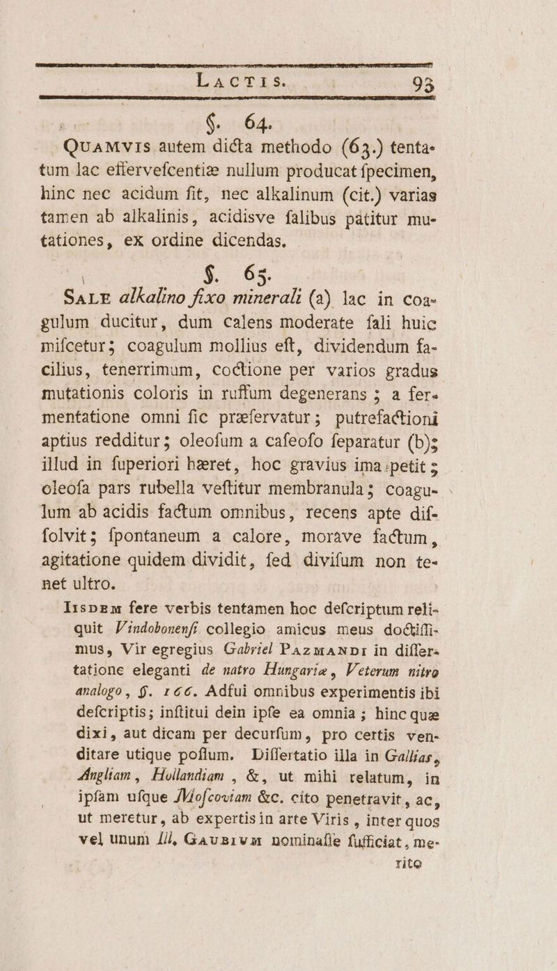 ias EE : .QuAMvis autem dicta methodo (63.) tenta- tum lac eflervefcentize nullum producat fpecimen, hinc nec acidum fit, nec alkalinum (cit.) varias tamen ab alkalinis, acidisve falibus patitur mu- tationes, eX ordine dicendas. | n 0£ | SALE alkalino fixo minerali (2) lac in coa- gulum ducitur, dum calens moderate fali huic mifcetur? coagulum mollius eft, dividendum fa- cilius, tenerrimum, coctione per varios gradus mutationis coloris in ruffum degenerans 5; a fer- menfatione omni fic przfervatur; putrefactioni aptius redditur; oleofum a cafeofo feparatur (b); illud in fuperiori hzret, hoc gravius ima.petit ; oleofa pars rubella veftitur membranula; coagu- lum ab acidis factum omnibus, recens apte dif- folvit; fpontaneum a calore, morave factum, agitatione quidem dividit, fed divifum non te- net ultro. Ir:spzm fere verbis tentamen hoc defcriptum reli- quit J:ndobonemfi collegio amicus meus doctifi- mus, Vir egregius Gabriel PAz wANDr in diífer- tatione eleganti de uatro Hungarie , Veterum. nitro analogo, $. 166. Adfui omnibus experimentis ibi defcriptis; inftitui dein ipfe ea omnia ; hinc quae dixi, aut dicam per decurfum, pro certis ven- ditare utique poflum. Diífertatio illa in Gallias, 4ingliam , Hoillandigm , &amp;, ut mihi relatum, in ipfam ufque JMofcoviam &amp;c. cito penetravit , ac, ut meretur, ab expertisin arte Viris , inter quos vel unum lii, Gausaivam nominafle fufficiat , me- rito