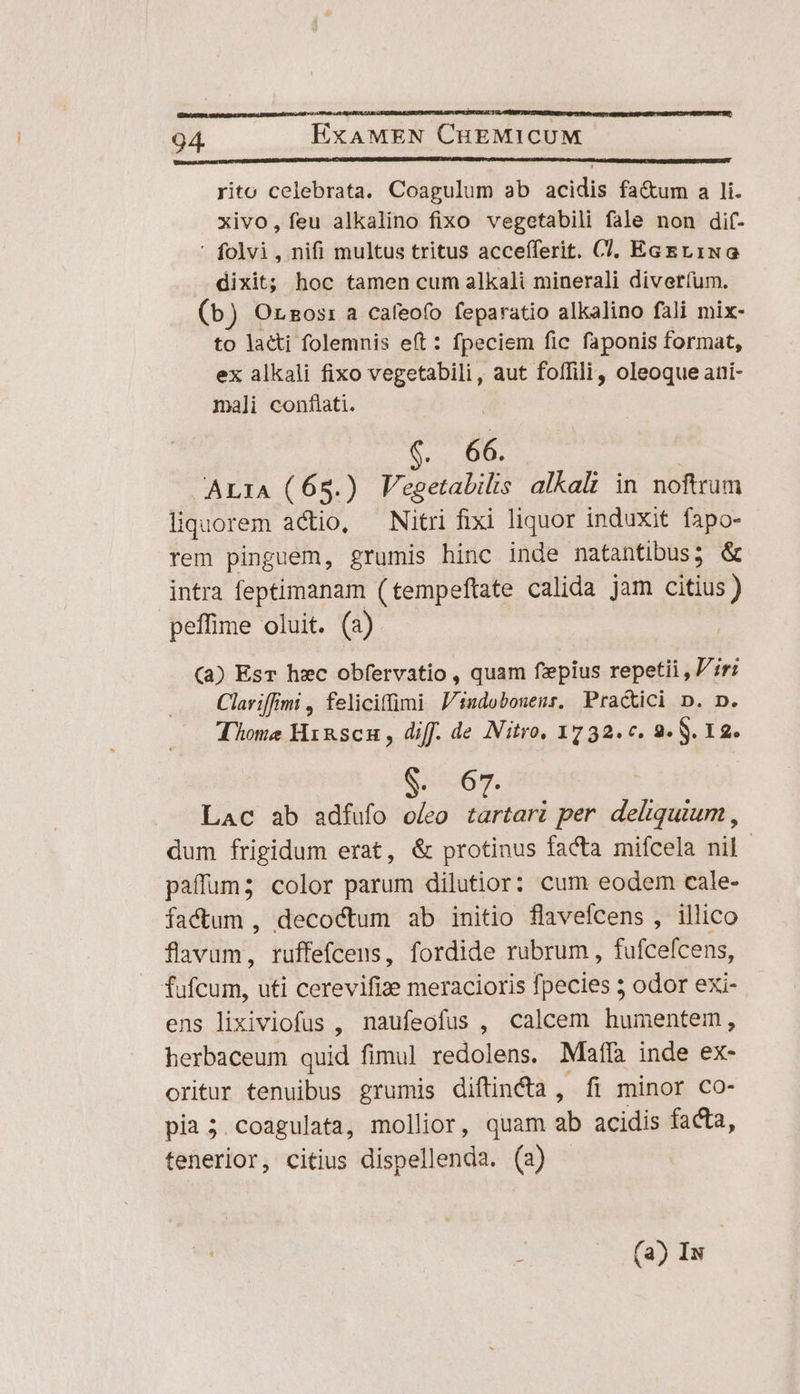 p—''ÁjoÁ (E arid 94. ExAMEN CHEMICUM rito celebrata. Coagulum ab acidis fa&amp;um a li. xivo, feu alkalino fixo vegetabili fale non dif- ' folvi, nifi multus tritus accefferit. C, EcEr1NG dixit; hoc tamen cum alkali minerali divetíum. (b) Orzos: a cafeofo feparatio alkalino fali mix- to laci folemnis eft: fpeciem fic faponis format, ex alkali fixo vegetabili, aut foffili, oleoque ani- mali conflati. | AE | AL1A (65.) Vegetalilis alkalt in noftrum liquorem actio, — Nitri fixi liquor induxit fapo- rem pinguem, grumis hinc inde natantibus ; &amp; intra feptimanam (tempeftate calida jam citius) peffime oluit. (a) (a) Esr hzc obfervatio , quam f'epius repetii , ir; Clariffimi , feliciffimi Jindobonenr. Pra&amp;tici p. D. Thome Hrnscn, diff. de Nitro, 1732.c. 2. $. 12. S co69. Lac ab adfufo o/eo iib per deliquium , dum frigidum erat, &amp; protinus facta mifcela nil. paffum; color parum dilutior: cum eodem cale- factum , decoctum ab initio flavefcens , illico fiie: ruffefcens, fordide rubrum, fufcefcens, fufcum, uti cerevifize meracioris fpecies 5 odor exi- ens lixiviofus , naufeofus , calcem humentem, herbaceum quid fimul dec eas Maffà inde ex- oritur tenuibus grumis diftinca , fi minor co- pia ;5.coagulata, mollior, quam ab acidis facta, tenerior, citius dispellenda. (a) (a) Iw