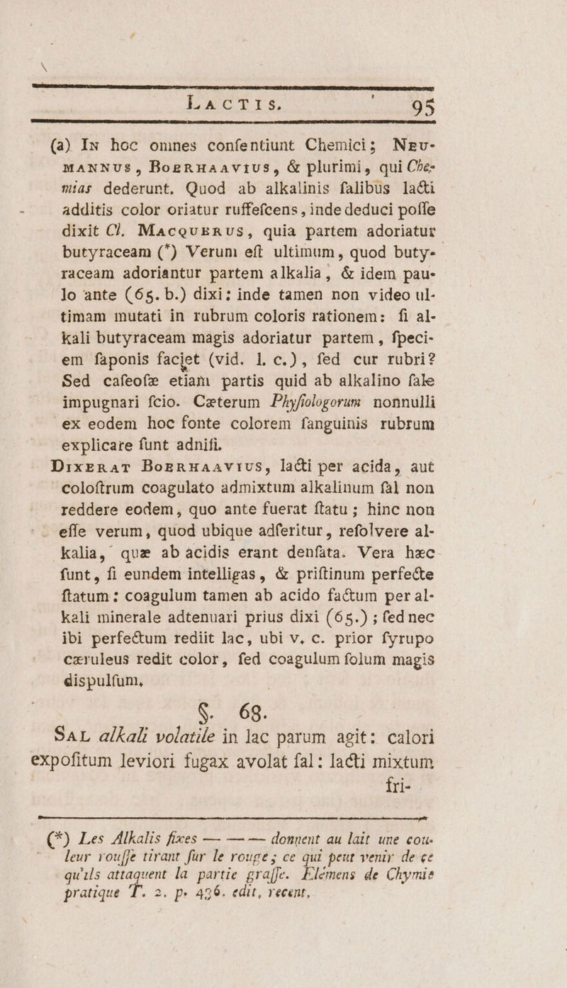 » 3Grstüecrmcscn Erw cuapesetcretene i Nn T Pepe cem mente A Qnare testen ne T mE COGERET rette I epe on LACTIS, 95 (a) IN hoc omnes confentiunt. Chemici; Nzv- MANNUS, BogRHaavius, &amp; plurimi, qui C^e- 9/45 dederunt. Quod ab alkalinis falibus laci additis color oriatur ruffefcens , inde deduci poffe dixit C. MacovERnvs, quia partem adoriatur butyraceam (*) Verum eft ultimum, quod buty-- raceam adoriantur partem alkalia, &amp; idem pau- lo ante (65. b.) dixi: inde tamen non video ul- timam mutati in rubrum coloris rationem: fi al- kali butyraceam magis adoriatur partem , fpeci- em faponis facjet (vid. Ll c.), fed cur rubri? Sed cafeofe etiam partis quid ab alkalino fale impugnari fcio. Caeterum Phyfiologorum nonnulli ex eodem hoc fonte colorem fanguinis rubrum explicare funt adnifi. DixERAT BozRHAaAViUS, laci per acida, aut coloftrum coagulato admixtum alkalinum fà] non reddere eodem, quo ante fuerat ftatu; hinc non effe verum, quod ubique adferitur, refolvere al- kalia, quz ab acidis erant denfata. Vera hec funt, fi eundem intelligas, &amp; priftinum perfecte ftatum : coagulum tamen ab acido factum per al- kali minerale adtenuari prius dixi (65.) ; fed nec ibi perfectum rediit lac, ubi v, c. prior fyrupo cxruleus redit color, fed coagulum folum magis dispulfum, 9. 68. SAL alKali volatile in lac parum agit: calori expofitum leviori fugax avolat fal: lacti mixtum fri- C9 Les Alkalis fixes — — — donnent au lait une cou- leur rou[fe tirant fur le rouge; ce qui peut venir. de ce qu'ils e la partie gra[fe. Elemens de Chymi? pratique T. 2. p» 426. edit, recent,