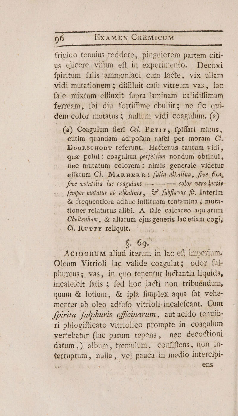 qe diüsnettriqutm RUD UI NUUAM I DMHRIUSEINTIUNIBUEEABEP UNIQUE NEU UD frigido tenuius reddere, pinguiorem partem citi- us ejcere vifum eft in experimento. Decoxi fpiritum falis ammoniaci cum lacte, vix ullam vidi mutationem 5 diffiluit cafu vitreum vas, lac fale mixtum effluxit fupra laminam calidiffimam ferream, ibi diu fortiffime ebuliit? ne fic qui- dem color mutatus 5 nullum vidi coagulum. (2) (2) Coagulum fieri Cel. PaTiT, fpiffari minus, cutim quandam adipofam naíci per moram C/. Doonscmopr referunt. Hactenus tantum vidi, quie pofui: coagulum perfecium nondum obtinui, nec mutatum colorem : nimis generale videtur effatum Cl. MangnzRan: alia alkaliua, frve. fixa, frve volatilia lac coagulant — —— —— color «ero lactis [emper mutatur ab. alkaliuis ,. &amp;? fübflavus fit. Interim &amp; frequentiora adhuc inftituam tentamina ; muta- tiones relaturus alibi. A íale calcareo aquarum Cheltenham , &amp; aliarum ejus generis lac etiam cogi, Cl. Rv rx reliquit. $. 69. 2: | .. ACIDORUM aliud iterum in lac eft imperium. Oleum Vitrioli lac valide coagulat; odor ful phureus; vas, in quo tenentur luctantia liquida, incalefcit fatis ; fed hoc lacti non tribuéndum, quum &amp; lotium, &amp; ipfa fimplex aqua fat vehe- menter ab oleo adfufo vitrioliincalefcant. Cum fpiritu. fulphuris officinarum, aut acido tenuio- ri phlogifticato vitriolico prompte in coagulum vertebatur (lac parum tepens, mec decoctioni datum,) album, tremulum, confiftens, non in- terruptum , nulla, vel pauca in medio intercipi- ens