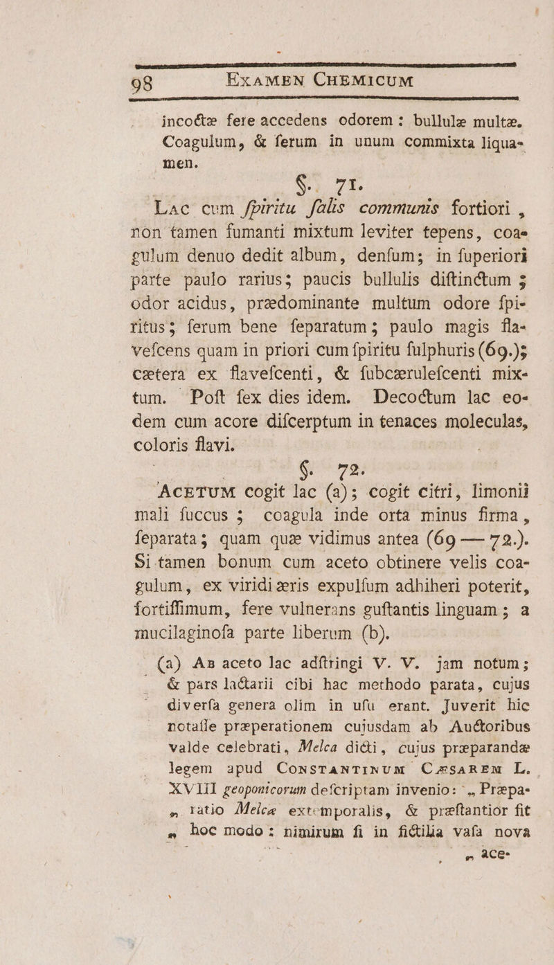 - 98 ExAMEN CHEMICUM incoét»e fere accedens odorem : bullule multa. Coagulum, &amp; ferum in unum commixta liqua- men. $. 7E Lac cum /piritu falis communis fortiori, non tamen fumanti mixtum leviter tepens, coa gulum denuo dedit album, denfum; in fuperiori parte paulo rarius; paucis bullulis diftinctum 3 odor acidus, praedominante multum odore fpi- ritus; ferum bene feparatum; paulo magis fla- vefcens quam in priori cum fpiritu fulphuris (69.); caetera ex flavefcenti, &amp; fubcaruleícenti mix- tum. Poft fex dies idem. Decoctum lac eo- dem cum acore difcerptum in tenaces moleculas, coloris flavi. | $ ACETUM Cogit lac (2); cogit citri, limonii mali fuccus 3 coagula inde orta minus firma, feparata3 quam quae vidimus antea (69 — 72.). Si.tamen bonum cum aceto obtinere velis coa- gulum, ex viridizeris expulfum adhiheri poterit, fortifflmum, fere vulnerans guftantis linguam ; a mucilaginofa parte liberum (b). (a) As aceto lac adftringi V. V. jam notum; &amp; pars la&amp;arii cibi hac methodo parata, cujus diverfa genera olim in ufu erant. Juverit hic notaíle przperationem cujusdam ab Auctoribus valde celebrati, Melca didi, cujus preparande legem apud CowssrTANTINUM CosaREm L. XVIII reopontcorum defcriptam invenio: ',, Prepa- » latio Melee extemporalis, &amp; preftantior fit ^ hoc modo: nimirum fi in fictilia vafa nova , Ace-