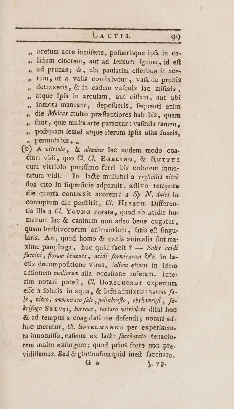 ——————————»—»—»—A-——— NN b A , acetum acre inmiferis, pofuerisque ipfa in ca- ». lidum cinerem, aut ad lentum ieneni, id eft e ad prunas; &amp;, ubi paulatim efferbue- it ace- tum, ut a vafis combibatur, vafa de prunis detraxeris, &amp; in eadem vaícula lac miferis , atque ipía in arculam, aut ciffam, aut ubi inmota maneant, depofueris, fequenti enim » die /Melcar multo praftantiores hab bis, quam » funt, qu; multa arte parantur: vafcula tamen, » poftquam femel atque iterum ipfis ufüs fueris, » permutabis, ,, (b) A vitriolo, &amp; alumine lac eodem modo coa- €um vidi, quo Cl, Cl. EGgziNG, &amp; RuTzrY: cum vitriolo puriffimo ferri bis colorem inmu- tatum vidi. in la&amp;te muliebri a cryf allis nitri flos cito in fuperficie adparuit, e(tivo tempore die quarta contraxit acorem: a $p XN. dulci in corruptum diu perftitit, C7. Hxnscm. Differen- tia illa a C7, Yousa notata, quod ab acidis hu- manum lac &amp; caninum non adeo bene cogatur, quam herbivororum animantium, fatis eft fingu- laris. An, quod homo &amp; canis animalia fint ma: xime panphaga, huc quid facit ? — Salig acidi Juccini , florum benzo£s , acidi formicarum £c. in la- Cis decompofitione vires, /alizzs etiam in idem z&amp;ionem medjorum alia occafione referam. Inte- rim notari poteft, Cl DonscHoopT expertum efle a folutis in aqua, &amp; lactiadmixtis : mar/zo fa- le , nitro, ammoniaco fale , polychreflo , ebshameufi , fe. brifugo Sv L.vsr, borrace , tartaro. vitriolato dilui hoc &amp; ad tempus a coagulatione defendi; notari ad. huc meretur, Cl. SPzgLMANNo per experimen. ta innotuiffe, cafeum ex lacte faccharato/ tenacio. rem multo exfurgere; quod prius forte non pre. vidiflemus. Sed &amp; glutinofum quid ineft faccharo, | G 2 $. 74: