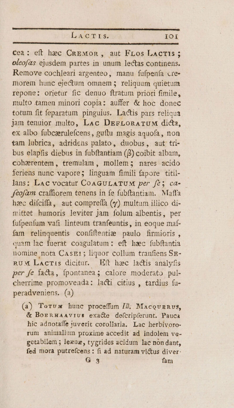 Lac T rs. IOI GORDUDONSEUKGI TENURE UUADUN ETISUEUMRTN UNDC RU sc RR RENESD UNES RCUVMRU RNC D mE RR SEI arr 2 cea: eft hec CnEMOn, aut FLos LacrTis ; oleofas ejusdem partes in unum lectas continens. Remove cochleari argenteo, manu fufpenía cre- morem hunc ejectum omnem; reliquum quietum repone: orietur fic denuo ftratum priori fimile, multo tamen minori copia: auffer &amp; hoc donec totum fit feparatum pinguius. Lactis pars reliqua jam tenuior multo, Lac DErFLoRATUM dicta, ex albo fubcaerulefcens,, guftu magis aquofa, non fam lubrica, adridens palato, duobus, aut tri- bus elapfis diebus in fubftantiam (2) coibit albam, cohzerentem, tremulam , mollem; nares acido feriens nunc vapore; linguam fimili fapore titil- lans: LAc vocatut COAGULATUM per f/é5 cd- — feofàm craffiorem tenens in fe fubftantiam. Maffa hzc difciffa, aut compreffa (y) multum illico di- mittet humoris leviter jam folum albentis, per fufpenfum vafi. linteum tranfeuntis, in eoque maf- fam relinquentis confiftenti: paulo firmioris , quam lac fuerat coagulatum : eft haec fubftantia nomine nota CasE:; liquor collum tranfiens SE- RUM Lacris dicitur. ft hzc lactis analyfis per fe facta, fpontanea ; calore moderato pul- cherrime promoveada: lacti citius , tardius fu- peradveniens. (a) (a) Torvus hunc proceffum 7/7. Macquznvs, &amp; BogRHAAVIUS exacte defcripferunt. Pauca hic adnotaífe suverit corollaria. Lac herbivoro- rum aninilium proxime accedit ad indolem ve- getabilem ; leznz, tygrides acidum lac non dant, fed mora putrefcens: fi ad naturam vi&amp;us diver: