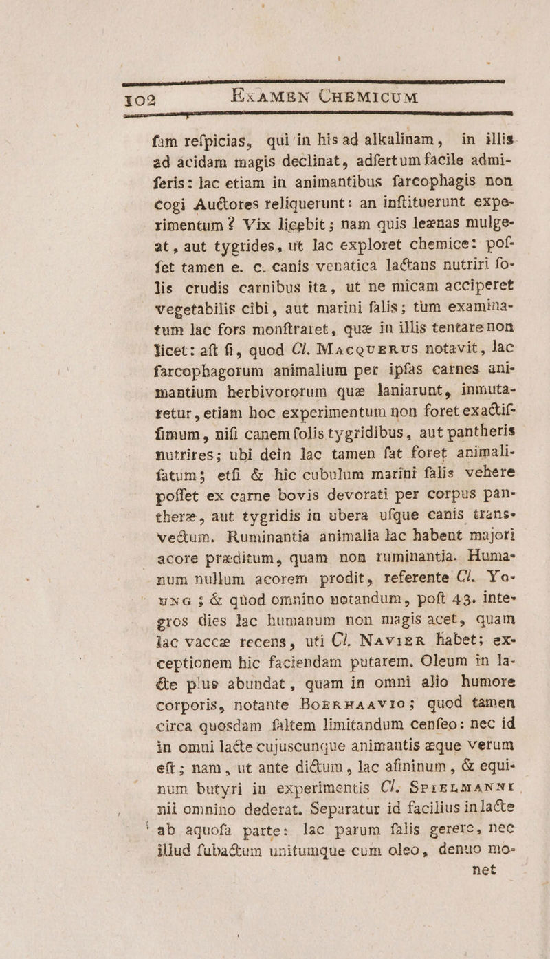 p— CC CCERC CC cccncecne] fim refpicias, qui'in hisad alkalinam, in illis. zd acidam magis declinat, adfertum facile admi- feris: lac etiam in animantibus farcophagis non Cogi Auctores reliquerunt: an infituerunt expe- rimentum? Vix licebit; nam quis leznas mulge- at, aut tygrides, ut lac exploret chemice: pof- fet tamen e. c. canis venatica lactans nutriri fo- lis crudis carnibus ita, ut ne micam acciperet vegetabilis cibi, aut marini falis; tum examina- tum lac fors monftraret, qux in illis tentare non licet: aft fi, quod Cl. MacqUERvUS notavit, lac farcophagorum animalium per ipfas carnes ani- mantium herbivororum que laniarunt, inmuta- retur, etiam hoc experimentum non foret exactif- fimum, nifi canem folis tygridibus, aut pantheris nutrires; ubi dein lac tamen fat foret animali- fatum; etfi &amp; hic cubulum marini falis vehere poífet ex carne bovis devorati per corpus pan- there, aut tygridis in ubera ufque canis trans» vec&amp;um. Ruminantia animalia lac habent majori acore praeditum, quam non ruminantia. Huma- num nulum acorem prodit, referente C/. Yo- uxG ; &amp; quod omnino notandum, poft 43. inte- gros dies lac humanum non magis acet, quam lac vaccz recens, uti Cl. Navis habet; ex- ceptionem hic faciendam putarem. Oleum in la- éte plus abundat, quam in omni alio humore corporis, notante BogRHAAvio; quod tamen circa quosdam faltem limitandum cenfeo: nec id in omui lacte cujuscunque animantis esque verum eft; nam, ut ante di&amp;um, lac afininum , &amp; equi- num butyri in experimentis Cl, SesELMaNmE. nil omnino dederat. Separatur id facilius in lacte ' ab aquofa parte: lac parum falis gerere, nec illud fuba&amp;um unitumque cum oleo, denuo mo- net