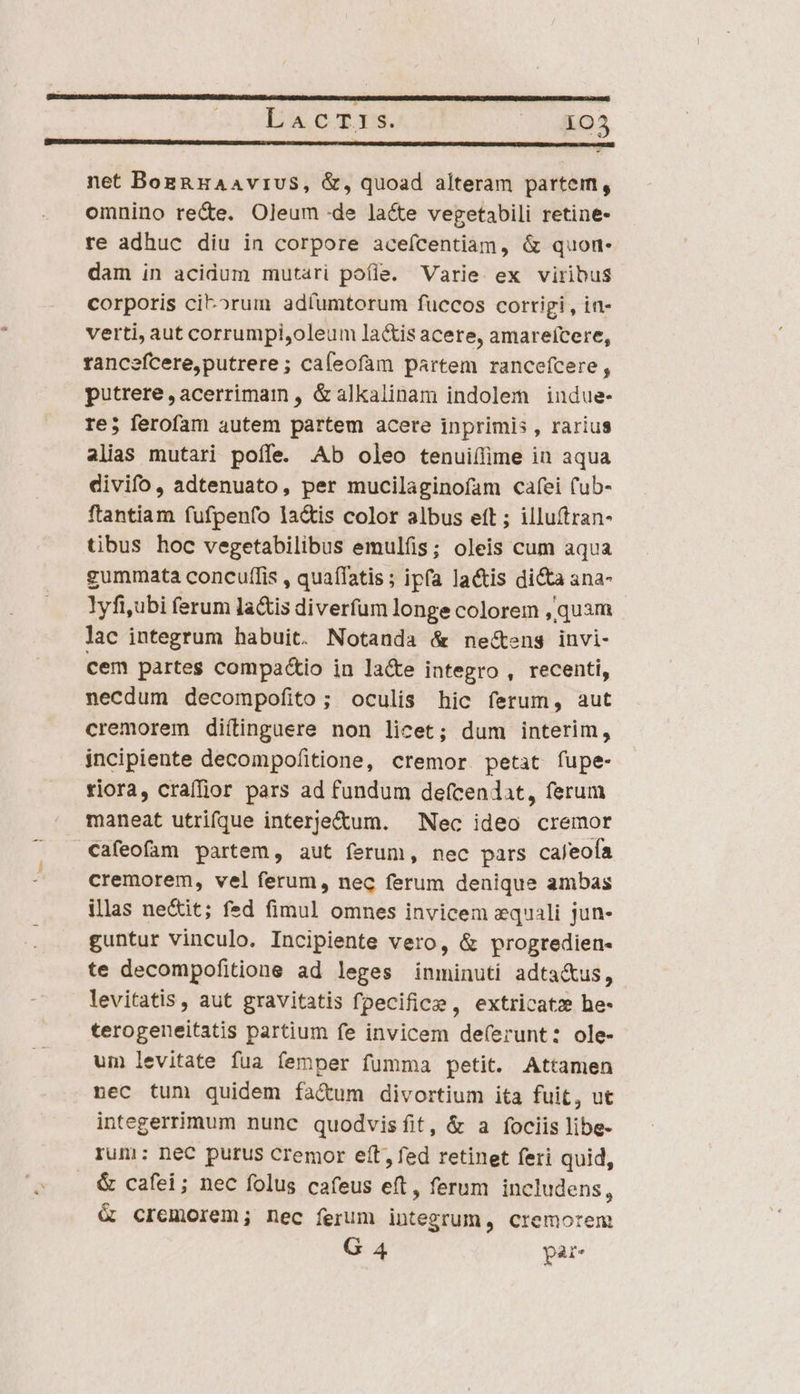 | VABE ERN MCNAIAERISAIONNAUBING cca net BozRHaAAviUuS, &amp;, quoad alteram partem, omnino rece. Oleum de lacte vegetabili retine- re adhuc diu in corpore aceícentiam, &amp; quon- dam in acidum mutari pofie. Varie. ex viribus corporis ci-»rum adíumtorum fuccos corrigi , in- verti, aut corrumpi,oleum lactis acere, amareícere, rancefcere,putrere ; cafeofam partem rancefcere , putrere,acerrimam , &amp;alkalinam indolem indue- re; ferofam autem partem acere inprimis , rarius alias mutari poffe. Ab oleo tenui(lime in aqua divifo, adtenuato, per mucilaginofam cafei fub- ftantiam fufpen(o la&amp;is color albus eft ; illuítran- tibus hoc vegetabilibus emulíüs; oleis cum aqua gummata concuf(lis , quaífatis; ipfa lactis di&amp;a ana- lyfiubi ferum lactis diverfum longe colorem ,quam lac integrum habuit. Notanda &amp; nectens invi- cem partes compac&amp;io in la&amp;e integro , recenti, necdum decompofito; oculis hic ferum, aut cremorem diítinguere non licet; dum interim, incipiente decompofitione, cremor. petat. fupe- riora, craífjior pars ad fundum defcendat, ferum maneat utrifque interje&amp;um. Nec ideo cremor Cafeofam partem, aut ferum, nec pars caleofa cremorem, vel ferum, nec ferum denique ambas illas ne&amp;it; fed fimul omnes invicem equali jun- guntur vinculo. Incipiente vero, &amp; progredien- te decompofitione ad leges inminuti adta&amp;us, levitatis , aut gravitatis fpecifice , extricatz he- terogeneitatis partium fe invicem deferunt: ole- um levitate fua femper fumma petit. Attamen nec tum quidem fa&amp;um divortium ita fuit, ut integerrimum nunc quodvisfíit, &amp; a fociis libe- rum: nec purus Ccremor eft, fed retinet feri quid, &amp; cafei; nec folus cafeus eft, ferum includens, &amp; cremorem; nec ferum integrum, cremorem G 4 par.