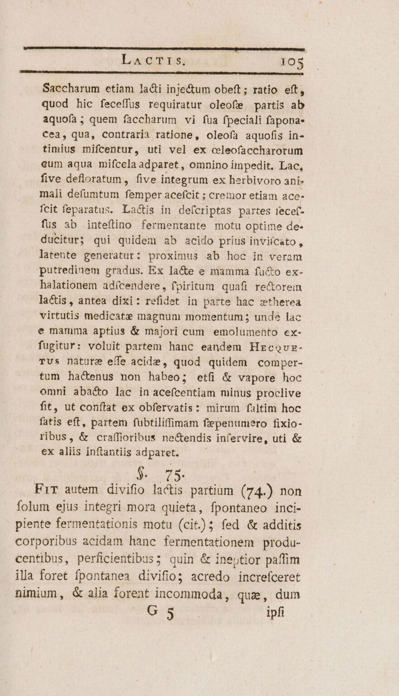 LaAcT:s. IOS —————— Saccharum etiam lacti inje&amp;tum obeft ; ratio eft, quod hic feceffus requiratur oleofe partis ab aquofa; quem fàccharum vi füa fpeciali fapona- Cea, qua, contrarii ratione, oleofa aquofis in- timius mifcentur, uti vel ex celeofaccharorum eum aqua mifcela adparet, omnino impedit. Lac, five defloratum, five integrum ex herbivoro ani- mali defumtum femper acefcit ; cremor etiam ace- fcit feparatus. Lactis in defcriptas partes tecef- fus 3b inteítino fermentante motu optime de- ducitur; qui quidem ab acido prius inviícato, latente generatur: proximus ab hoc in veram putredinem gradus. Ex la&amp;e e mamma fucto ex- halationem adícendere, fpiritum quafi re&amp;orein lacis, antea dixi: refidet in parte hac xtherea virtutis medicatzx magnum momentum ; unde lac e mamma aptius &amp; majori cum emolumehto ex- fugitur: voluit partem hanc eandem Hrcovz- Tus nature effe acide, quod quidem comper- tum hactenus mon habeo; etfi &amp; vapore hoc omni aba&amp;o lac in aceícentiam minus proclive fit, ut conflat ex obfervatis: mirum faltim hoc fatis eft, partem fubtiliffimam fzpenumero fixio- ribus, &amp; craffioribus ne&amp;endis infervire, uti &amp; ex aliis inftantiis adparet. $. 75. FiT autem divifio lactis partium (74.) non folum ejus integri mora quieta, fpontaneo inci- piente fermentationis motu (cit); fed &amp; additis corporibus acidam hanc fermentationem produ- centibus, perficientibus; quin &amp; ineptior paffim illa foret fpontanea divifio acredo increfceret nimium, G&amp; alia forent incommoda, quz, dum veu. Javti ipfi