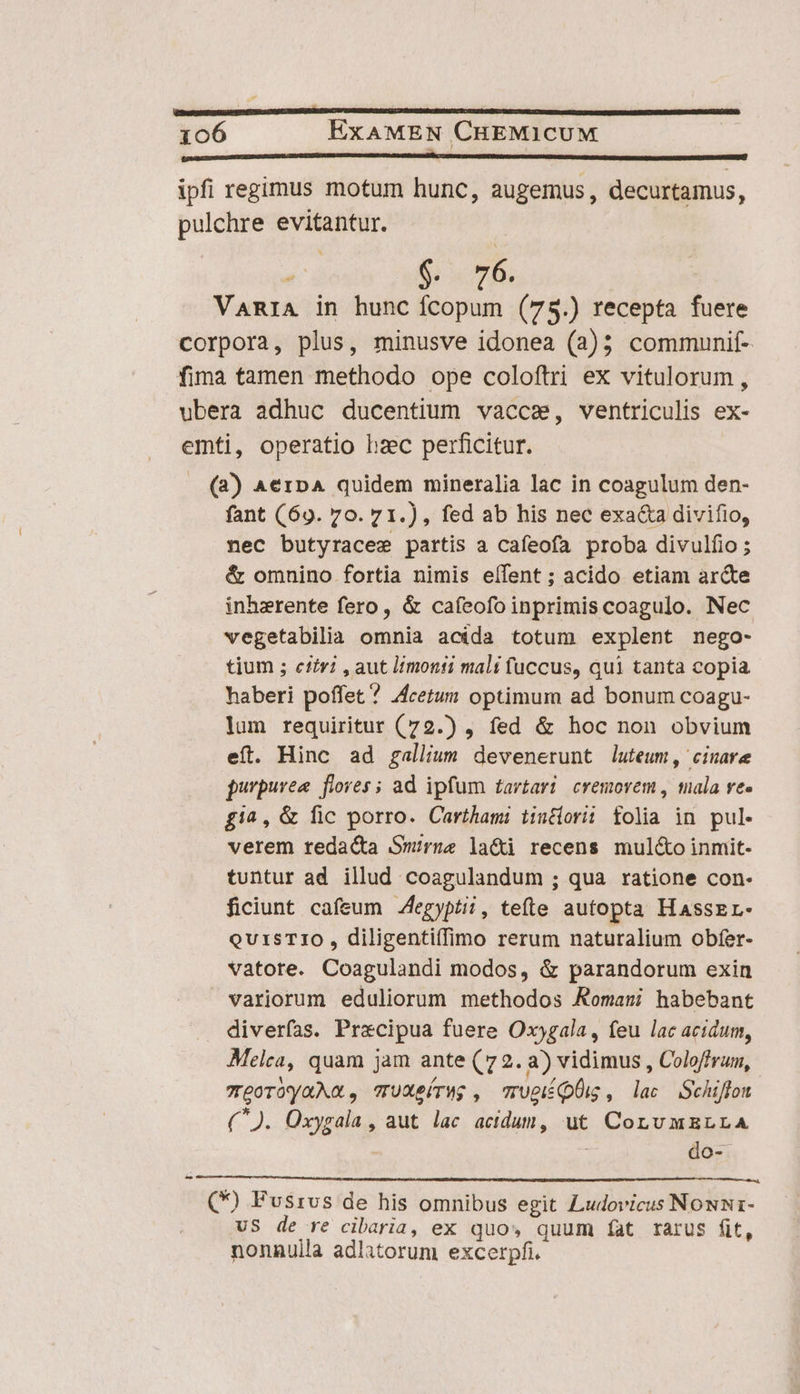 bof fant (69. 70. 71.), fed ab his nec exacta divifio, nec butyraces partis a cafeofa proba divulfio ; &amp; omnino fortia nimis eífent ; acido etiam arcte inhezrente fero, &amp; cafeofo inprimis coagulo. Nec vegetabilia omnia acida totum explent nego- tium ; city? , aut monti mali fuccus, qui tanta copia haberi poffet ? 4cetum optimum ad bonum coagu- lum requiritur (72.) , fed &amp; hoc non obvium eft. Hinc ad gallium devenerunt luteum, cinare purpurea flores ; ad ipfum tarvtari| cremovem , mala re- fi^, &amp; fic porro. Carthami tintiorii folia in pul. verem redacta Srue la&amp;i recens muléto inmit- tuntur ad illud coagulandum ; qua ratione con. ficiunt cafeum Aegyptii, tete autopta HasseL- QUISTIO , diligentiffimo rerum naturalium obfer- vatore. Coagulandi modos, &amp; parandorum exin variorum eduliorum methodos Romani habebant diverfías. Praecipua fuere Oxjgala, feu lac acidum, Melca, quam jam ante (72. a) vidimus , Coloffrum, 7goróyaMa, TUXeírWg , rupiíQÜi, lac Schiffon (^). Oxygala , aut lac acidum, ut CornvmELLA : do- VS de re cibaria, ex quo, quum fat rarus fit, nonnulla adlatorum excerpfi.