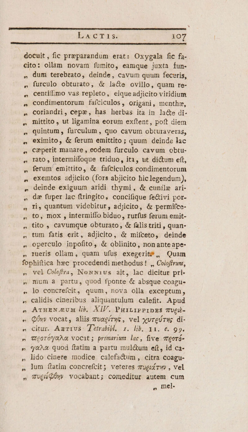 * ?^ e? 9,5 dum terebrato, deinde, cavum quum feceris, furculo obturato, &amp; la&amp;e ovillo, quam re- centifmo vas repleto, eique adjicito viridium condimentorum faíciculos, origani, menthe, coriandri, cepz, has herbas ita in la&amp;e di- mittito , ut ligamina eorum exítent, poft diem quintum , furculum , quo cavum obturaveras, eximito, &amp; ferum emittito ; quum deinde lac ceperit manare , eodem furculo cavum obtu- rato, intermiífoque triduo, ita, ut di&amp;um eft, ferum emittito, &amp; fafciculos condimentorum exemtos adjicito (fors abjicito hic legendum), deinde exiguum aridi thymi, &amp; cunile ari- d: fuper lac ftringito, concifique fe&amp;tivi por- ti, quantum videbitur, adjicito, &amp; permi(ce- to, mox , intermiílo biduo, rurfus ferum emit- tito , cavumque obturato, &amp; falis triti , quan- tum fatis erit, adjicito, &amp; mifceto, deinde operculo inpofito , &amp; oblinito, nonanteape- rueris ollam, quam ufus exegerit, Quam vel Colofra, NomwNw1vus ait, lac dicitur pri- mum a partu, quod fponte &amp; absque coagu- lo concreífcit, quum, nova olla exceptum, calidis cineribus aliquantulum calefit. Apud ATuzNJgUM lib, XIV. PuirniPPipzESs 7Upi- Qu vocat, aliis zuaeírws, vel xvreóTWg di- citur. AmurrvS: T etrabil, s. lib. 31. e. 99. weoroyaAa vocat; primarium lac, five 7reoró- q'«^o. quod ftatim a partu mul&amp;um eft, id ca- lido cinere modice calefa&amp;um, citra coagu- lum ftatim concrefcit; veteres vrugií Twy , vel TU£iiQÜw vocabant; comeditur autem cum , mel.