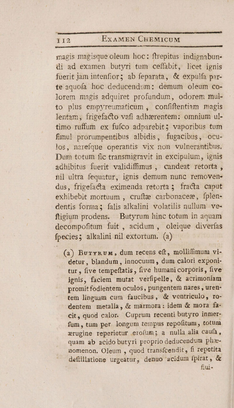 119 ExAMEN CHEMICUM magis magisque oleum hoc: ftrepitus indignabun- di ad examen butyri tum ceffabit, licet ignis fuerit jam intenfior; ab feparata, &amp; expulfa par- te aquofa hoc deducendum: demum oleum co- lorem magis adquiret profundum, odorem rnul- to plus empyreumaticum , confiftentiam magis lentam, frigefacto vafi adhaerentem: omnium ul- timo ruffum ex fufco adparebit; vaporibus tum fimul prorumpentibus albidis, fugacibus, ocu- los, narefque operantis vix non vulnerantibus, Dum totum fic transmigravit in excipulum, ignis ádhibitus fuerit validiffinus , candeat retorfa , nil ultra fequatur, ignis demum nunc removen- us, frigefacta eximenda retorta 3 fracta caput exhibebit mortuum , crufte carbonacesm, fplen- dentis formas; falis alkalini volatilis nullum ve- ftigium prodens. Butyrum hinc totum in aquam decompofitum fuit , acidum , oleique diverfías qun alkalini nil extortum. (a) (a) Burvxvn, dum recens eft, molliffimum vi- detur, blandum , innocuum , Ae calori exponi- tur , five tempeftatis , five jdn corporis, five ignis, faciem mutat verfipelle, &amp; acrimoniam | promit fodientem oculos , pungentem nares , uren- tem linguam cum faucibus, &amp; ventriculo, ro- dentem metalla, &amp; marmora: idem &amp; mora fa- cit, quod calor. Cuprum recenti butyro inmer- fum, tum per. longum tempus repofitum , totum erugine reperietur erofum; a nulla alia caufa, quam ab acido butyri proprio deducendum phz- gomenon. Oleum , quod transfcendit , fi repetita deflillatione urgeatur, denuo acidum fpirat, &amp; fiui-