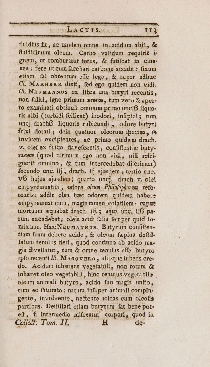 fuidius fit, ac Paesi omne in. aub abit, &amp; fluidilimum oleum, Carbo validum requirit i- gnem, ut comburatur totus, &amp; fatifcat in cine- res ; fere ut cum facchari carbone accidit: fixum etiam fal obtentum e(fe lego, &amp; nuper adhuc Cl, MARHERR dixit, fed ego quidem non vidi. Cl. NEUMANNUS €x. libra una butyri recentis, non faliti, igne primum arenz, tum vero &amp; aper- to examinati obtinuit omnium primo unci( liquo- ris albi (turbidi fcilicet) inodori, infipidi; tum uncj drachÓ liquoris rubicundi , odore butyri frixi dotati; dein quatuor oleorum fpecies, fe invicem excipientes, ac primo quidam drach. v. olei ex fufco. flavefcentis , confiftentiz buty- racez (quod ultimum ego non vidi, nifi refri- guerit omnino, &amp; tum intercedebat. ditcrimen) fecundo unc. iij , drach. iij ejusdem ; tertio unc. ví hujus ejusdem; quarto uncj. drach v. olei empyreumatici ;; odore, oleum. Philofophoram rcfe- rentis: addit olea hzc odorem quidem habere empyreumaticum , magis tamen volatilem : caput mortuum zquabat drach. iij.; aqua unc. iif) pa- tum excedebat; oleis acidi falis femper quid in- mixtum. Hec Nzumawmvs. Butyrum confiften- tiam fuam debere acido, &amp; oleum fzpius deftil- latum tenuius fieri , dad continuo ab acido ima- gis divellatur, tum &amp; omne tenuius effe butyro ipfo recenti I//. MAeQvzRo , aliisque lubens cre- do. Acidum inhzxrens vegetabili, non totum &amp; inhzret oleo vegetabili, hinc tenuius vegetabile . oleum animali butyro, acido fuo magis unito, cum eo fàtutato: natura infuper animali compin: gente, involvente, ne&amp;ente acidas cum oleofis partibus. Defillari. etiam butyrum fat. bene pot- eft, fi intermedio miíceatur corpori. quod in Colle. Tom. IT. — H de-