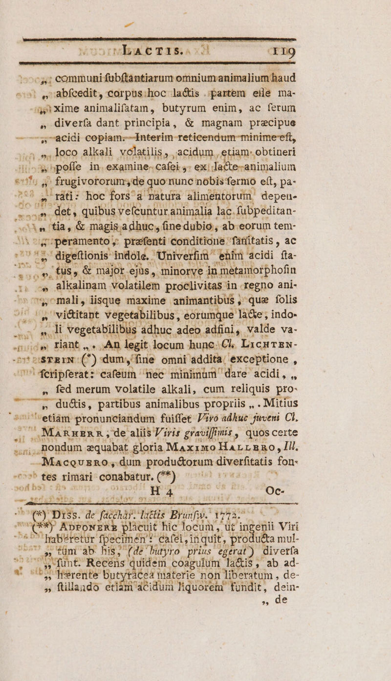 «4; communi dubüdetiazum M dWRSCUESE We ^5! Qvabfeedit, corpus;hoc la&amp;is partem eHe ma- a» xime animalifatan, butyrum enim, ac ferum , divería dant principia, &amp; magnam precipue — —$. acidi copiam:;---Interim reticendum-minime-eft, ;5 », loco alkali volatilis, ,acidum, etiam: obtineri [ij^ » poffe in. examine- cafei 4- ex: -a&amp;te-animalium vifu 2 ÉrugivoForumde uo nunc geh qon eft, pa- doi | ráti: hoc fors a natura alimentorum. depeu- tom let, quibus veícuntur animalia | lac. fubpeditan- e ftia vo magis a dhuc, fine dubio, ab. eorum tem- ^s peramento ; profenti- conditioue fanítatis , ac Abd d cce indole. Unive rim him cidi fta- (oe, E089 major. ejus, .minorye jn metamorphofin 3 i x alkalinam volatilem proclivitas in regno ani- be nme , mali, lisque maxime animantibus , que folis , e| » vi&amp;itant vegetabilibus,, eorumque là&amp;e ; indo- Aa die vegetabilibus. áàdhuc adeo. adfini, valde va- rij: DS | riant EM ,An legit locum hune: €. LicHTEN- UC DSTRIN: (^) dum, fine omni addita. exceptione í UWerpferat: cafeum mec minimum 'dare acidi , ,, , fed merum volatile alkali, cum reliquis pro- Cua , partibus animalibus propriis ,, . Mitius etiàm pronunciandum fuiffet ivo adhuc jveni Ci. J.MARHERR; de aliis i iris gravi] mis quos certe ipsis ..mon ndum zquabat gloria Maxrmo ocio Iii, —MaceusRo ,. dum produ&amp;orum Sibusehtacis fon- 75^ tes rimari conabatur. (I) — 77007 v. MUR n ONE MER ss cott ni | iiti) Diss. de pom m TT rg tod - SN *) AproNzRk plicuit hic locum, ut ingenii Viri  haberetur fpecimén t. éafei inquit, produéta mul- sn tüm ab his, (de butyro prius egerat) diverfa , funt. Recens a idem coagulum. S AS s ,; ab ad- ^ Werente! but Qe Cea materie non liberatum , de- » ftilando etiám acidum liquorem fundit, dein- , de e i