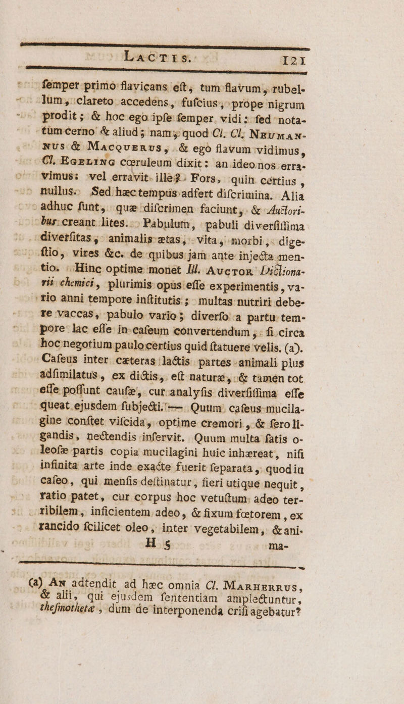 '^ femper primo flavicans e(t, tum flavum , tübel- *- lum, clareto accedens, fufcius , prope nigrum ^ prodit; &amp; hoc ego ipfe femper. vidi : fed nota- tum cerno &amp; aliud ; nam; quod Cl. Cl; Ngv wa x- Nus &amp; MacevERvs, .&amp; ego flavum vidimus, Cl, Eae LING cceruleum dixit: an ideo nos erra- vimus: vel erravit.ille2. Fors, quin certius $ ^ mullus. Sed hectempiis adfert difcrimina. Alia -- adhuc funt, qua difcrimen faciunt, &amp; 4ucori- bur: creant. lites... Pabulutm, | pabuli diverfiffima ^. divetfitas ,- animalis-ztas, - vita , morbi, dige- . fio, vires &amp;c. de quibus jam ante injecta men- tio. .. Hinc optime monet Ill. Avcron. icliona- rii chonici, plurimis opüs effe experimentis , Và- ' tio anni tempore inftitutis ; multas nutriri debe- re vaccaS, pabulo vario; diverfo:a partu tem- pore lac effe. in-cafeum convertendum 5: fi.circa hoc negotium paulocertius quid ftatuere velis. (a5. Cafeus inter. ceteras la&amp;is partes - animali plus adfimilatus , ex di&amp;is, e(t nature, &amp; tamen tot eífe poffunt caufz, cut analyfis diverfflima eífe » queat ejusdem fubje&amp;i.'— Quum: cafeus-mucila- gine conftet vifcida , optime cremori , &amp; fero li- gandis, nectendis infervit. Quum multa fatis o- leofe partis copia mucilagini huic inhzreat, nifi infinita arte inde exacte fuerit feparata ,; quod iu caíeo, qui menfis deítinatur, fieri utique nequit, - ratio patet, cur corpus hoc vetuítum: adeo ter- . ribilem, inficientem adeo, &amp; fixum fcetorem , ex .. rancido fcilicet oleo, inter vegetabilem, &amp;ani- | | H 4 ma- ——— M LLL. (a) Am adtendit. ad hec omnia Cl. ManuznnRvus, alii; qui ejusdem fententiam ampleétuntur, thefinothet&amp; , dum de intérponenda crifi agebatur?