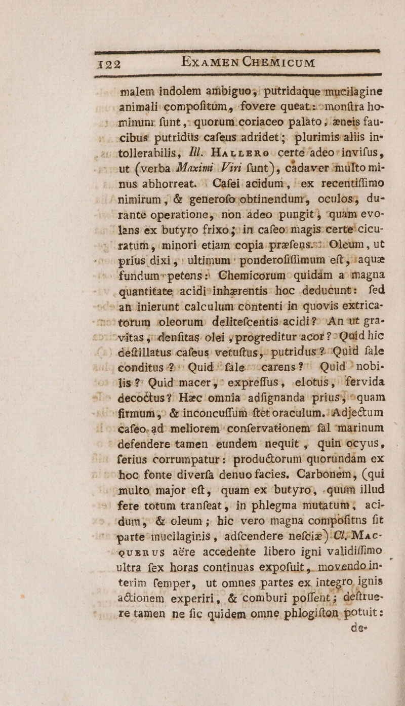 malem indolem arübiguo;: putridaque-mncilagine animali: compofitum, fovere queat.:^monftra ho- : minunr funt ,* quorum coriaceo palato ; zneis fau- -. cibus putridüs cafeus adridet; plurimis aliis in* iv tollerabilis, J/j. HaArrERo certe adeo'invifus, ut (verba. Maximi. iri fant), cadaver inülto mi- nus abhotreat. . Cafei acidum, «ex recentiflimo nimirum; &amp; generofo obtinendum, oculos; du- ranté operatione, non ádeo pungit; quam evo- lans: ex butyro frixo jin cafeo: magis: certe: cicu- satüm, minori etiam copia prafeugs.::; Oleum , ut prius dixi ,': ultimum : ponderofiffimum eft , :aque ^ fundumpetens? Chemicorum.quidám a magna - quantitate acidi-inhzrentis:. hoc deducunt: fed ^ ^am inierunt calculum coritenti in quovis eXxtrica- torum oleorum. delite(centis acidi?- An ut gra- 5 ^vitas j^ denfitas- olei ; progreditur acor ? - Quid hic . de&amp;tillatus cafeus: vetuftus,- putridus?.;Quid fale /., €onditus 2 Quid ^ fale ^-carens?' Quid 'nobi- lis. ?: Quid-macer;,^ expreffus, .elotus, fervida - ^ deco&amp;us? Hzc omnia adfignanda prius, quam ^^ firmum;: &amp; inconcuffüm ftet oraculum.:Adje&amp;tum cafeo. ad: meliorem ' confervationem: fal marinum - defendere tamen eundem nequit , quin ocyus, ferius corrumpatur: produ&amp;orum quorundam ex hoc fonte diverfa denuo facies, Carbonem, (qui multo major eft, quam ex butyro, .quum illud fere totum tranfeat, in phlegma mutatum, aci- dum, &amp; oleum ; hic vero magna compofitns fit parte mücilagipis , adícendere nefciz ):C/; M ac- Qevuxnvs a&amp;re accedente libero igni validillimo vltra fex horas continuas expofuit ,. movendoin- ' terim femper, ut omnes partes ex integro ignis a&amp;ionem experiri, &amp; comburi poífent; deftrue- retamen ne fic quidem omne phlogi(ton- potuit : des