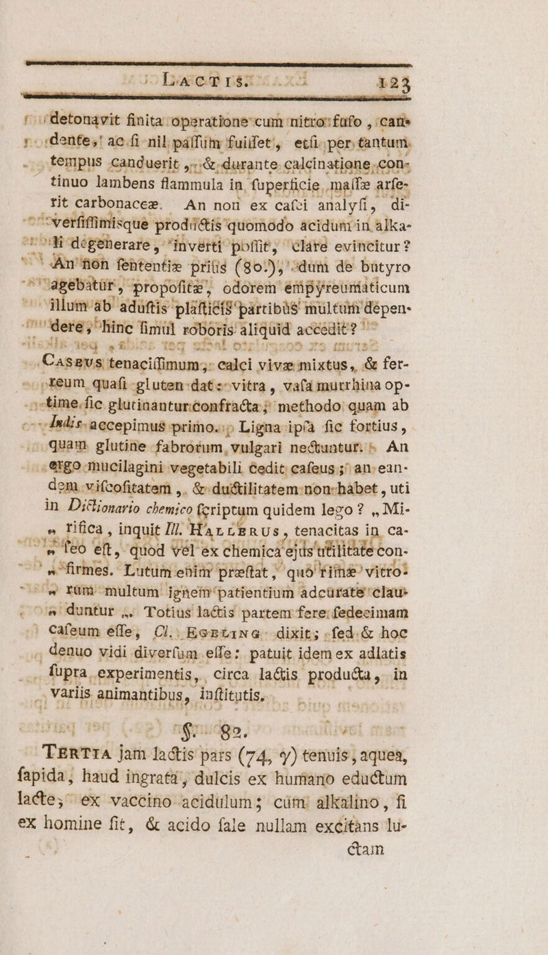 ! ;detonavit finita operatione cum nitro'füfo , :cane :..:dente,' ac.fi nil. pálfüm fuiifet, etíi per tantum. , tempus .canduerit ,.. .&amp; durante calcinatione;con- tinuo lambens flammula in, fuperficie, maífze arfe- tit carbonacez. An nou ex caízi analyfi, di- ^ verfiffimisque prodii&amp;is quomodo acidum in alka- 'Co06 degenerare, ' inverti 'pofüt, clare evincitur? 71 Anson: fentenfiz priis (802), «dum de butyro 'agebatüf, propofitz, odorem empyreuniiticum ^ ilum ab aduftis pliftié(S partibus multu dépen- dere, hinc fimul roboris aliquid accedit? '- T ' E ^ à Ez 1 NUT T. aei on ames mes anc m tage rqeegm y Hnmums remi un *eiinouzb ied ? £i t Aeg oou. ^ Ple Q3 ; nis Redes hn hs e  ... Casavs tenaci(fimum;: calci vivze mixtus, &amp; fer- ^ p&amp;eum quafi-gluten:datz- vitra, vafa murrhina op- ..;:time.fic glutinanturconftacta; methodo quam ab P -- Indis. accepimus primo. p Ligna ip(a fie fortius P] . quam glutine fabrotum, vulgari ne&amp;untur. « An .figo mucilagini vegetabili cedit cafeus ;^ an: ean- dem. vifcofitatem ,. &amp; du&amp;ilitatem-non-habet , uti in. Di&amp;ionario chemico fcriptum quidem lego? ,, Mi- . e fifica , inquit //l. Hr LERUSs, tenacitas in, ca- feo eft, quod vél ex chemica ejds trülitite con- ^ .^firmes. Lutum enia preftat; quà fii vitro: ^w rüm multum jgnem'patientium adcürate'clau: ^« duntur ,. Totius lactis partem fere; fedecimam | Cafeum effe, Cl. EentiwG. dixit; .fed.&amp; hoc ., denuo vidi diverfum. elTe: patuit idem ex adlatis ... füpra, experimentis, , circa la&amp;is produ&amp;a, in .; Variis animantibus, iuftitutis, üp aiidois WIE 90 (,£2 $5995, ROBUWEL (ae TERTrIA jam lactis pars (74, y) tenuis , aquea, fapida, haud ingrati, dulcis ex huriano eductum lacte; ex vaccino acidulum; cüm: alkalino , fi ex homine fit, &amp; acido fale nullam excitàns lu- | cam E -