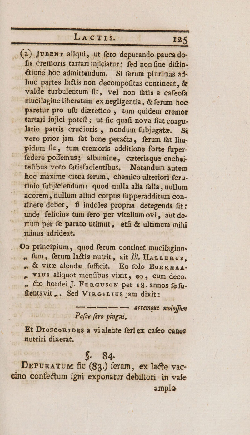 LaAcTiS ! I25 (2) JunzuT aliqui, ut fero depurando pauca do- fis cremoris tartariinjiciatur: fed non fine diftin- &amp;ione hoc admittendum. Si ferum plurimas ad- huc partes la&amp;is non decompofitas contineat , &amp; valde turbulentum fit, vel non fàtis a cafeofa mucilagine liberatum ex negligentia, &amp; ferum hoc paretur pro ufu dixtetico , tum quidem cremort tartari injici poteft; ut fic quafi nova fiat Coagu- - latio partis crudioris , nondum fubjugate. Si vero prior jam fat bene peracta, ferum fat lim- pidum fit, tum cremoris additione forte fuper- federe poffemus; albumine, ceterisque enchei-  refibus voto fatisfacientibus, Notandum autem hoc maxime circa ferum, chemico ulteriori fcru- tinio fubjiciendum: quod nulla alia falia , nullum acorem , nullum aliud corpus fupperadditum con- tinere debet, fi indoles propria detegenda fit: unde felicius tum fero per vitellumovi, aut de- mum per fe parato utimur, etíi &amp; ultimum mihi minus adrideat. Os principium, quod ferum continet mucilagino- » fum, ferum la&amp;is nutrit, ait I]. HArrgRvs, s &amp; vite alende fufficit. Eo folo Bognuaa- » ViUS aliquot menfibus vixit, eo, cum deco. » Xo hordei J. Fen GvsoN per 18. annos fe fu- flentavit,. Sed Vi&amp;nGirivs jam dixit: — — — — —— acremque: moloffum Pafze fero pingui, Et Drosconipzs a vialente feriex cafeo canes nutriri dixerat. ( $. 84. DzPunaATUM fic (83.) ferum, ex lacte vac- cino confectum igni exponatur debiliori in vafe amplo