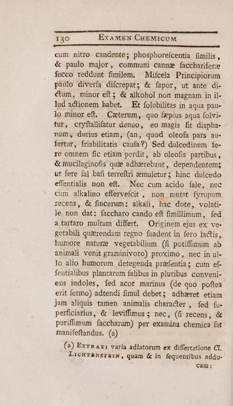 LAMECONL AL ACSEESES CRDZDIES UE ESTE IOTUP TC TEIBIUT UD URSI t DTE SES S Ce oe Petr IPP ite p 1er tr ERI TEE T CRUS T P OUI TRUST. 130 EXAMEN CHEMICUM immensis Mi cum nitro candente; phosphorefcentia fimilis , &amp; paulo major, communi cannz facchariferz fucco reddunt fimilem. —Mifcela Principiorum paulo diverfa difcrepat; &amp; fapor, ut ante di- Cum, minor eft? &amp; alkohol non magnam. in il- lud actionem Habet, Et folubilitas in aqua pau-- lo minor eft. Czterum, quo fzepius aqua folvi- tur, cryftallifatur denuo, eo magis fit diapha- - num; durius etiam, (an, quod oleofa pars au- fertur, friabilitatis caufa?) Sed dulcedinem fe- re omnem fic etiam perdit, ab oleofis partibus, &amp; mucilaginofis quze adhzerebant, dependentem; ut fere fal bafi terreftri 2emuletur; hinc dulcedo effentialis non eft. Nec cum acido fale, nec cum alkalino efferveícit , non mutat fyrupum Xecens, &amp; fincerum: alkali, hac dote, volati- le non dat: faccharo cando eft fimillimum, fed a tarfaro multum differt. Originem ejus ex ve- gctabili quarendam regno fuadent in fero lactis, humore nature vegetabilium (fi potiffimum ab animali venit graminivoro) proximo, nec in ul- lo allo humorum detegenda przfentia; cum ef- fentialibus plantarum falibus in pluribus conveni- ens indoles, fed acor marinus (de quo poftea erit yo» adtendi fimul debet; adhzret etiam jam aliquis tamen animalis character , fed fu- perficiarius, &amp; leviffimus 5 nec, (fi recen; &amp; purifümum faccharum) per examina chemica fat manifeftandus. (a) (a) ExTRAx: varia adlatorum ex differtatione Cl. LicHTRNsTEIN, quam &amp; in fequentibus addu. ; cam: