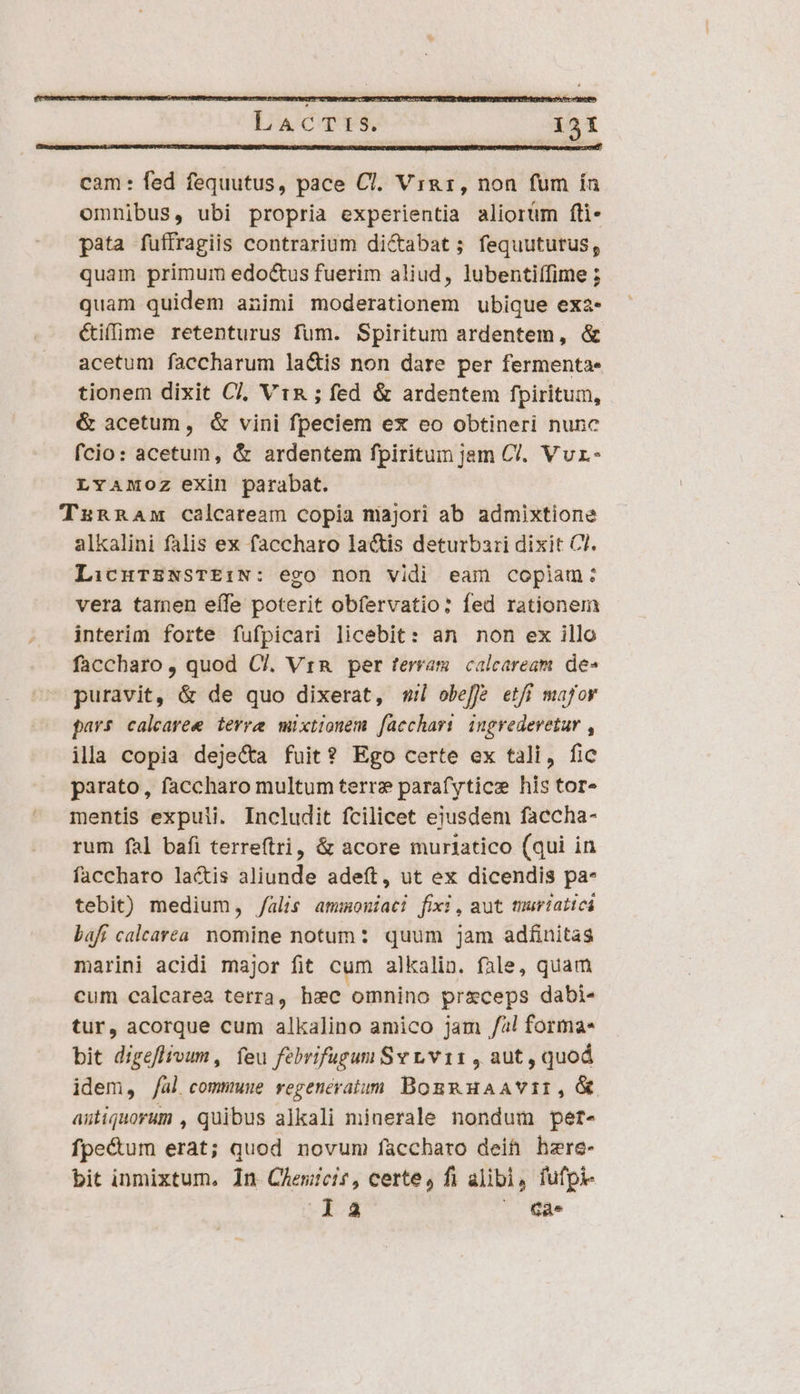 cam: fed fequutus, pace Cl. Virg, non fum ín omnibus, ubi propria experientia aliorüm fli- pata fuffragiis contrarium di&amp;abat ; fequuturus, quam primum edo&amp;us fuerim aliud, lubentiffime ; quam quidem animi moderationem ubique exa- &amp;iffirme retenturus fum. Spiritum ardentem, &amp; acetum faccharum la&amp;is non dare per fermenta- tionem dixit Cl, Vin ; fed &amp; ardentem fpiritum, &amp; acetum, &amp; vini fpeciem ex eo obtineri nunc fcio: acetum, &amp; ardentem fpiritum jam Cl. Vvr- LYAMOZ exin parabat. TzRRAm calcaream copia niajori ab admixtione alkalini falis ex faccharo lactis deturbari dixit Cl. LicuTZNSTEi:N: ego non vidi eam copiam: vera tamen eífe poterit obfervatio: fed rationem interim forte fufpicari licebit: an non ex illo faccharo, quod C/. Vr per terram calcaream. de» puravit, &amp; de quo dixerat, s; obeffé etff major pars calearee terre mixtionem fücchari ingrederetur , ila copia deje&amp;a fuit? Ego certe ex tali, fic parato, faccharo multum terre parafyticz his tor» mentis expuli. Includit fcilicet eiusdem faccha- rum fal bafi terreftri, &amp; acore muriatico (qui in faccharo lactis aliunde adeft, ut ex dicendis pa- tebit) medium, /alis ammoniaci fixi, aut muriaticá baff calearea. nomine notum: quum jam adfinitas marini acidi major fit cum alkalin. fale, quam cum calcarea terra, hxc omnino pr&amp;ceps dabi- tur, acorque cum alkalino amico jam /al forma bit digeflivum, feu febrifugsum Svr,.v11 , aut, quod idem, /al commuue regeneratom BogRHaAVII, X astiquorum , quibus alkali minerale nondum pert- fpe&amp;um erat; quod novum faccharo deit hzre- bit inmixtum, 1n Chemicis, certe, fi alibi, fufpi- la ^ Qa.