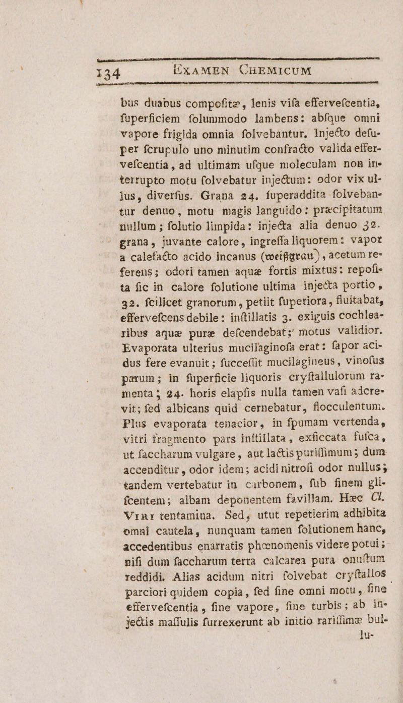 Vegan ade ct ATARI ULM RURUENQRBUBUNO RP OUI LA BURMA Lt a OBRUO ONU MIA PLE 134 LXAMEN CHEMICUM hs ARMEN RSPRRUISa 11S ssel REALI L1 120, 9807 L8 CAPNENSUNN bus duabus compofite, lenis vifa efferve(centia, fuperficiem folummodo lambens: abfque omni vapore frigida omnia folvebantur, Inje&amp;to defu- per fcrupulo uno minutim confra&amp;o valida effer- vefcentia, ad ultimam ufque moleculam non in. tertupto motu folvebatur inje&amp;um: odor vix ul- jus, diverfüs. Grana 24. fuperaddita folveban- tur denuo, motu magis Janguido: precipitatum nullum ; folutio linpida: inje&amp;a alia denuo 32. grana, juvante calore, ingreffaliquorem: vapot a calefa&amp;o acido incanus (voeifigtau ) , acetum re- ferens; odori tamen aqui fortis mixtus: repofi- ta fic in calore folutione ultima inje&amp;a portio, . 32. fcilicet granorum , petiit fupetiora, fluitabat, effervefcens debile: inftillatis 3. exiguis cochlea- ribus aquae pure defcendebat;' motus validior. Evaporata ulterius mucilaginofa erat: fapor aci- dus fere evanuit ; fucceílit mucilagineus, vinofus parum; in fuperficie liquoris cryftallulorum ra- menta? 24. horis elapfis nulla tamen vafi adcre- vit; fed albicans quid cernebatur, flocculentum. Plus evaporata tenacior, in fpumam vertenda, vitri fragmento pars inítillata , exficcata fufca, ut faccharum vulgare, aut la&amp;ispuriffimum ; dum accenditur, odor idem; acidinitrofi odor nullus; tandem vertebatur in. cirbonem, fub finem gli- (centem; albam deponentem favillam. Hxc C. Vinr tentamina. Sed, utut repetierim adhibita omni cautela, nunquam tamen folutionem hanc, accedentibus enarratis phoenomenis videre potui ; vifi dum faccharum terra calcarea pura onuíftum reddidi Alias acidum nitri (olvebat cryítallos. parciori quidem copia, fed fine omni motu , fine effervefcentia, fine vapore, fine turbis; ab in- je&amp;is maífulis furrexerunt ab initio rariidimze bul. | ]u-