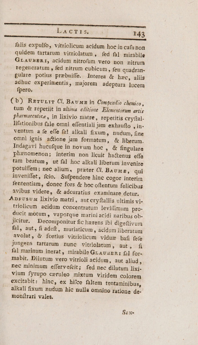 | OMM —H falis expulfo, vitriolicum acidum hoc in cafu non quidem tartarum vitriolatum , fed fal mirabile GLAUABRI, acidum nitrofum vero non nitrum regeneratum , fed nitrum cubicum, feu quadran- gulare potius przbuiffe. Interea &amp; hzc, aliis adhuc experimentis, majorem adeptura lucem fpero, (b) RzrvrrT C. Bav in Compendio chemico , tum &amp; repetiit in ultima editione Elementorum artis pharmaceutice , in lixivio matre, repetitis cryfial- lifationibus fale omni effentiali Jam exhaufto , in- ventum a fe effe fà! alkali fixum, nudum, fine omni ignis actione jam formatum, &amp; liberum. Indagavi hucufque in novum hoc , &amp; fingulare phenomenon; interim non licuit ha&amp;enus effe tam beatum, ut fal hoc alkali liberum invenire potuiffem; nec alium, prater CI Bavums, qui inveniffet, fcio. Sufpendere hinc cogor interim fententiam, donec fors &amp; hoc oftentum felicibug avibus videre, &amp; adcuratius examinare detur, Anprusum lixivio matri, aut cryítallis ultimis vi- triolicum acidum concentratum levilfimum pro- ducit motum , vaporque marini acidi naribus ob- Jicitur. Decomponitur fic hzrens ibi digeftivum fal, aut, fi adeft, muriaticum , acidum liberatum avolat, i fortius vitriolicum vidue bafi fete jungens tartarum nunc vitrlolatum y quts, idi . fal marinum inerat, mirabile Gr AvaEnz fal for- mabit. Dilutum vero vitrioli acidum, aut aliud, nec minimum effervefcit; fed nec dilutum lixi- vium fyrupo ceruleo mixtum viridem colorem excitabit: hinc, ex hi(ce faltem tentaminibus, alkali fixum nudum hic nulla omnino ratione de- mon(trari valet. Six