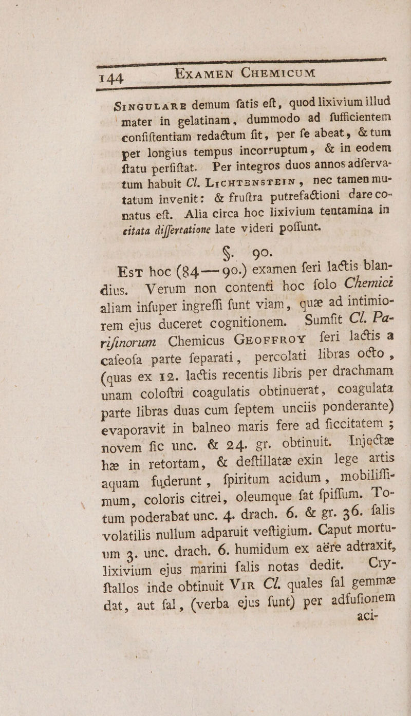 SINGULARE demum fatis eft, quod lixivium illud mater in gelatinam, dummodo ad fufficientem confiftentiam redactum fit, per fe abeat, &amp;tum per longius tempus incorruptum, &amp; in eodem ftatu perfiftat. Per integros duos annos adferva- tum habuit Cl. Licur2NsTE:IN , nec tamen mu- tatum invenit: &amp; fruftra putrefa&amp;ioni dare co- natus e. Alia circa hoc lixivium tentamina in citata di[Jertatione late videri poffunt. 0790. EsT hoc (84— 90.) examen feri la&amp;tis blan- dius, Verum non contenti hoc folo Chemic aliam infuper ingreffi funt viam, quz ad intimio- rem eius duceret cognitionem. Sumfit CZ. Pa- rifinorum | Chemicus GEgorrnRoy feri lactis a cafeoía parte feparati, percolati libras octo , (quas ex 12. lactis recentis libris per drachmam unam coloftri coagulatis obtinuerat, coagulata parte libras duas cum feptem unciis ponderante) evaporavit in balneo maris fere ad ficcitatem 5 novem fic unc. &amp; 24. gr obtinuit. Injecte hz in retortam, &amp; deftillate exin lege artis aquam fuderunt, fpiritum acidum , mobiliffi- mum, coloris citreli, oleumque fat fpiffum. 'T'o- tum poderabat unc. 4. drach. 6. &amp; gr. 46. falis volatilis nullum adparuit veftigium. Caput mortu- um 3. unc. drach. 6. humidum ex aere adtraxit, lixivium ejus marini falis notas dedit. Cry- ftallos inde obtinuit Vig. C£. quales fal gemmze dat, aut fal, (verba ejus funt) per adfufionem aci-