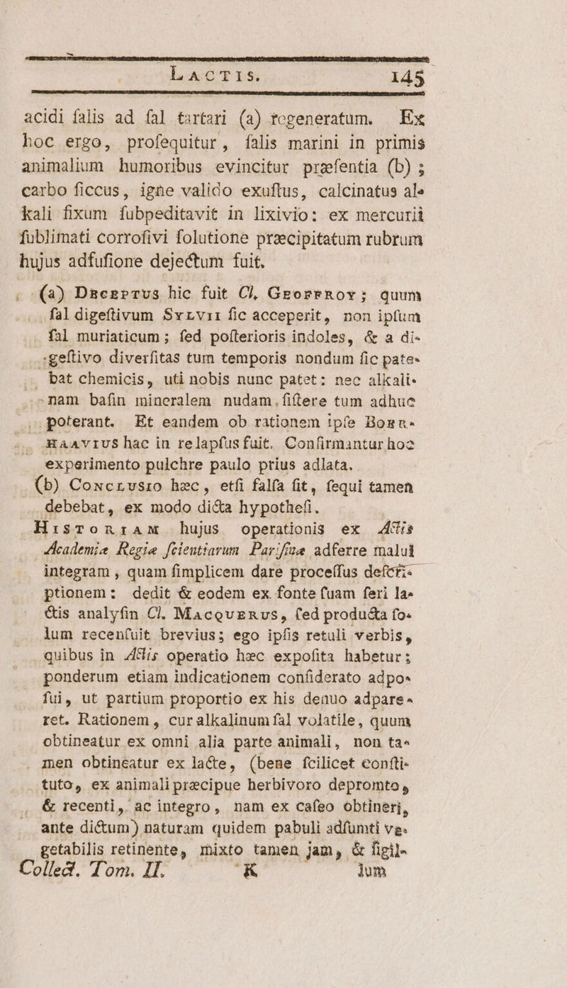 : L A&amp;CTIS. lá5 DOPEHERIIDSAMUNALIT Tag ISTIS HOLOGEEUCS SES RUND RDUM Su Ro TUBNBR CH c AFVCTENGEURENUBI 6 (RIEN HULZ SEEN VE EM gt NP aU PN SSRICR SICENCD SS IUe ser?) acidi falis ad fal tartari (a) togeneratum. — Ex hoc ergo, profequitur, falis marini in primis animalium humoribus evincitur prefentia (b) ; carbo ficcus, igne valido exuftus, calcinatus ale kali fixum fubpeditavit in lixivio: ex mercurii fublimati corrofivi folutione przecipitatum rubrum hujus adfufione dejectum fuit. ; (2) Daezr?rvus hic fuit Cl, GeoreRov; quum ..faldigeftivum Svrviri fic acceperit, non ipfum fal muriaticum ; fed poítlerioris indoles, &amp; a di- :geftivo diverfitas tum temporis nondum fic pate- bat chemicis, uti nobis nunc patet: nec alkali- nam baíin mineralem nudam.filere tum adhuc , poterant. Et eandem ob rationem ipfe Bosn- XAAVIUShac in relapfus fuit. Confirmantur ho2 experimento pulchre paulo prius adlata. (b) Cowcrvsro hec, etfi falfa fit, fequi tamen ... debebat, ex modo di&amp;a hypothefi. HisronztzamM hujus operationis ex Adis | Academia Regie fcientiarum Parifize adferte malui integram , quam fimplicem dare proce(fus defcfi. - ptonem: dedit &amp; eodem ex fonte fuam feri la- &amp;is analyfin Cl. MacevEnvs, fed produ&amp;a fo. lum recen(uit brevius; ego ipfis retuli verbis, quibus in 4d; operatio hec expofita habetur; ponderum etiam indicationem coníiderato adpo- fui, ut partium ptoportio ex his deauo adpare* ret. Rationem , cur alkalinum fal volatile, quum obtineatur ex omni alia parte animali, non ta- men obtineatur ex lacte, (bene fcilicet confti- tuto, ex animali precipue herbivoro depromto , &amp; recenti, ac integro, nam ex caíeo obtineri, ante di&amp;um) naturam quidem pabuli adfumti vg. getabilis retinente, mixto tamen jam, &amp; figil- Colled. Tom. Il. K lom