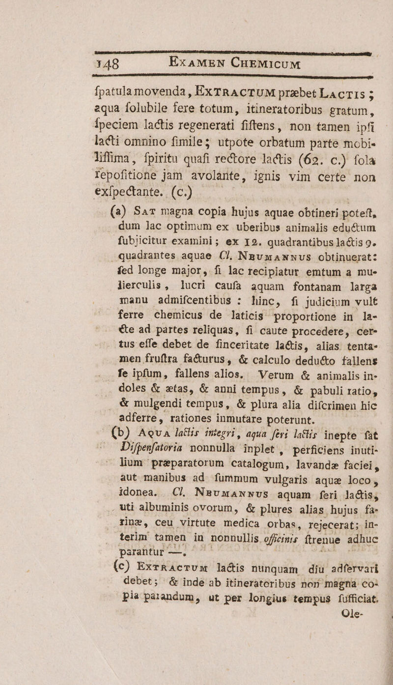 cM MC CMM SUMMUM t fpatula movenda , Ex TRACTUM przebet LA CTI 5 aqua folubile fere totum, itineratoribus gratum, Ípeciem lactis regenerati fiftens, non tamen ipfi lacti omnino fimile utpote orbatum parte mobi- liffima, fpiritu quafi rectore lactis (62. C.) fola fepofitione jam avolante , ignis vim certe non exípectante. (c.) | (a) Sav magna copia hujus aquae obtineri poteft, dum lac optimum ex uberibus animalis eductum fubjicitur examini; ex I9. quadrantibus lactis 9. quadrantes aquae CJ, NmsvxaNwNvus obtinuerat: fed longe major, fi lac recipiatur emtum a mue lierculis , lucri caufa aquam fontanam larga manu admifcentibus : hinc, fi judicium vult ferre chemicus de laticis proportione in la- €te ad partes reliquas, fi caute procedere, cer- tus effe debet de finceritate la&amp;is, alias tenta- men fruftra fa&amp;urus, &amp; calculo dedu&amp;o fallens . fe ipfum, fallens alios, Verum &amp; animalis in- doles &amp; ztas, &amp; anni tempus, &amp; pabuli ratio, &amp; mulgendi tempus, &amp; plura alia difcrimen hic adferte, rationes inmutare poterunt. m sn AQUA lalis imegri, aqua feri la&amp;lis inepte fat Difpenfatoria nonnulla inplet , perficiens inuti- lium pr&amp;paratorum catalogum, lavandz faciei, aut manibus ad fummum vulgaris aque loco, idonea. C. Nasumamwwvs aquam feri lactis, . uti albuminis ovorum, &amp; plures alias. hujus fa- rine, ceu virtute medica Orbas, rejecerat; in- terim tamen in nonnullis. offcimis ftrenue adhuc parantur —. — (c) ExrRacTum lactis nunquam diu adfervari debet; &amp; inde ab itineratoribus non màgna co: pla parandum, ut per longius tempus fufficiat. Ole-