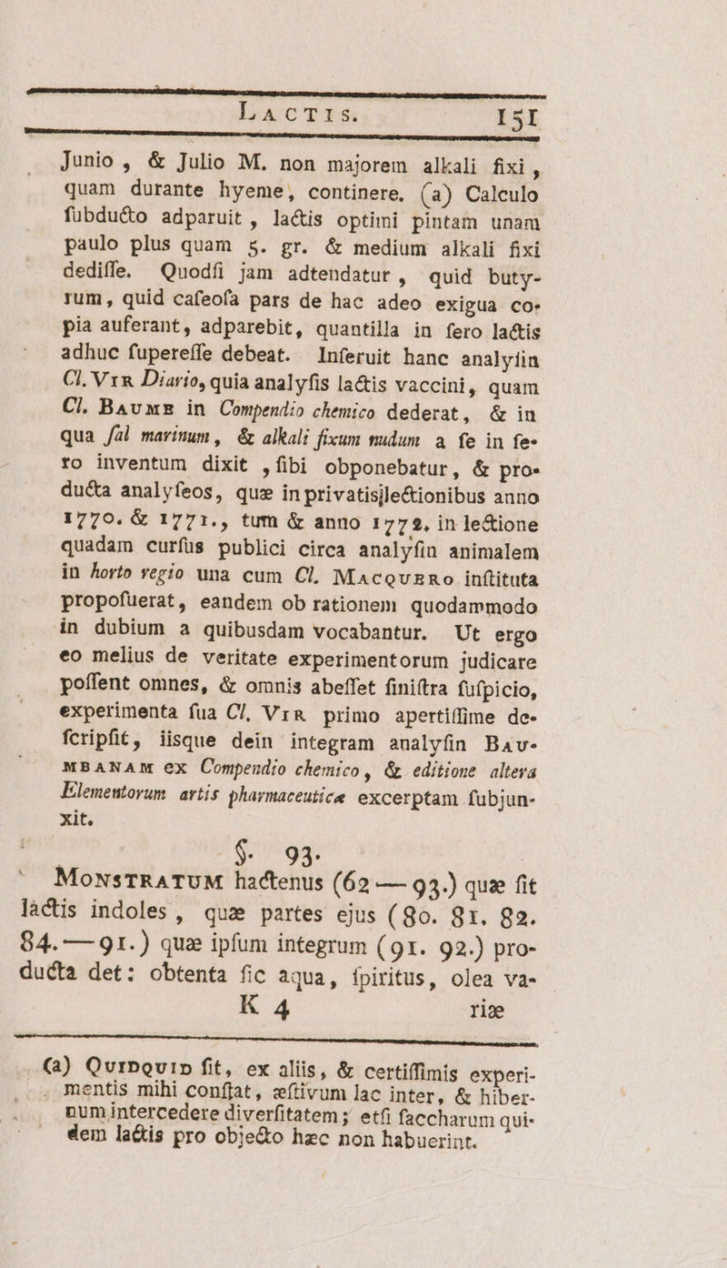 nnnc ——— ARRA lacTS I5I Junio , &amp; Julio M. non majorem alkali fixi  quam durante hyeme, continere, (a) Calculo fubduc&amp;o adparuit , lacis optimi pintam unam paulo plus quam 5. gr. &amp; medium alkali fixi dediffe. —Quodfíi jam adtendatur , quid buty- rum, quid cafeofa pats de hac adeo exigua co. pia auferant, adparebit, quantilla in fero la&amp;tis adhuc fupereífe debeat. —Inferuit hanc analyíin CI. V1&amp; Diario, quia analyfis la&amp;is vaccini, quam Cl. BAv ws in Compendio chemico dederat, &amp; in qua /al maritum, &amp; alkali fixum tudum a. fe in fe- ro inventum dixit ,fibi obponebatur, &amp; pro- du&amp;a analyfeos, qus in privatisile&amp;ionibus anno 1770. &amp; 1771., tum &amp; anno 1772, in le&amp;ione quadam curfus publici circa analyfin animalem in Aorto vegio una cum Cl, Macevuzno inftituta propofuerat, eandem ob rationem quodammodo in dubium a quibusdam vocabantur. Ut ergo eo melius de veritate experimentorum judicare poífent omnes, &amp; omnis abeffet fini(tra fufpicio, experimenta fua Cl, Vr&amp; primo apertiffime de- fcripfit, iisque dein integram aualyfin Bav- MBANAM ex Compendio chemico , &amp; editione alteva Elementorum. atis. pharmaceutice excerptam fubjun- xit. (7:93. MowsTRATUM ha(tenus (62 — 93.) quz fit lactis indoles , quz partes ejus ( 8o. 8x. 82. 84. — 91.) quas ipfum integrum (91. 92.) pro- ducta det: obtenta fic aqua, fpiritus, olea va- - K 4 rie ——— —————— —— (a) QurDQurD fit, ex aliis, &amp; certiífimis experi- . mentis mihi conffat, zítivum lac inter, &amp; hiber- num intercedere diverfitatem ;' etfi faccharum qui- dein la&amp;is pro obje&amp;o hzc non habuerint.