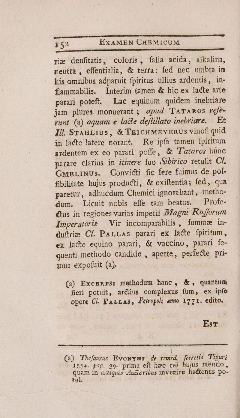 OUBLIE OU LBN DULL UU LU EUER UG NUNCA SELBE RENCREERECEENE rie denfitatis, coloris, falia acida, alkalina, neutra , eílentislia, &amp; terra: fed nec umbra in his omnibus adparuit fpiritus ullius ardentis, in- flammabilis. Interim tamen &amp; hic ex lacte arte parari poteft. — Lac equinum quidem inebriare jam plures monuerant ; apud TATAROSs réfe- runt (2) aquam e lacte deflillato inebriare. — Et Ill SrAH11Us, &amp; TE1cHMEYZERUS vinofi quid in lacte latere norant. Re ipfa tamen fpiritum ardentem ex eo parari poffe, &amp; T'ataros hunc parare clarius in iere fuo iSibirico retulit CT. GMELINUs. Convidi fic fere fuimus de pof- fibilitate hujus produci, &amp; exiftentia; fed, qua paretur, adhucdum Chemici ignorabant, imetho- dum. Licuit nobis effe tam beatos. ^ Profe- (tus in regiones varias imperii ZMagnz Rufforum JAmperatoris — Vir incomparabilis , fumme in- duftris Cl. PALLAs parari ex lacte fpiritum, ex lace equino parari, &amp; vaccino, parari fe- quenti methodo candide , aperte, perfecte pri- mus expofuit (2). - (3) Excsn»sr methodum hanc, &amp;, quantum fieri potuit, aré&amp;ius complexus fum, ex ipfo opere Cl. PALLAS, Peiropoi amo 1771. edito. EsT L . . 2: -* —— m ntc p »  . 2^ , | [A LE. * (3) Thefaurus EvowvMr de remed,. fecretis. Tigur; |. 1554. pag. 39. prima eft hec rei hujus mentio, quam in axtiquis z4u&amp;eribus invenire ha&amp;cnus po- tui. T