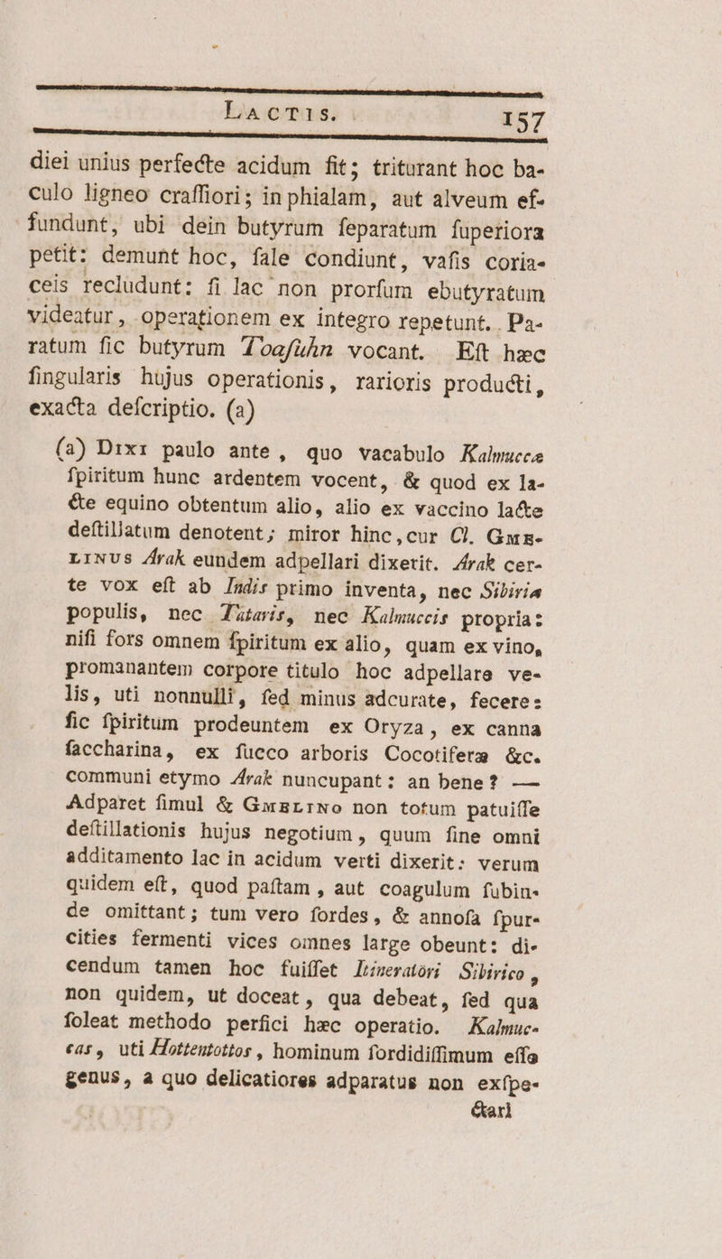 ———————————— diei unius perfecte acidum fit; triturant hoc ba- culo ligneo craffiori; in phialam, aut alveum ef- fundunt, ubi dein butyrum feparatum fuperiora petit: demunt hoc, fale condiunt, vafis coria- ceis recludunt; fi lac non prorfum ebutyratum videatur, operationem ex integro repetunt. . Pa- ratum fic butyrum doafuühn vocant. Eft hec fingularis hujus operationis, rarioris producti, exacta defcriptio. (a) (3) Dixi paulo ante, quo vacabulo Kalwucce fpiritum hunc ardentem vocent, &amp; quod ex la- &amp;e equino obtentum alio, alio ex vaccino lacte deftilatum denotent; miror hinc,cur Cl. Gmz- LINUS /frak eundem adpellari dixerit. /rak cer- te vox eft ab Indis primo inventa, nec Sibiria populis, nec Tzteis, nec Kalmmuceis propria: nifi fors omnem fpiritum ex alio, quam ex vino, promanantem corpore titulo hoc adpellare ve- lis, uti nonnulli, fed minus adcurate, fecere: fic fpiritum prodeuntem ex Oryza, ex canna faccharina, ex fucco arboris Cocotiferm &amp;c. communi etymo Jrak nuncupant: an bene? — Adparet fimul &amp; GmwzrrNo non totum patuiffe defiillationis hujus negotium, quum fine omni additamento lac in acidum verti dixerit: verum quidem eft, quod paftam , aut coagulum fubin- de omittant; tum vero fordes, &amp; annofa fpur- cities fermenti vices omnes large obeunt: di- cendum tamen hoc fuiífet limeratóri Sibirico ; non quidem, ut doceat, qua debeat, fed qua foleat methodo perfici hxc operatio. Kalmuc- eas, uti Hotteutottos , hominum fordidiíffimum effa genus, a quo delicatiores adparatus non exípe- earl