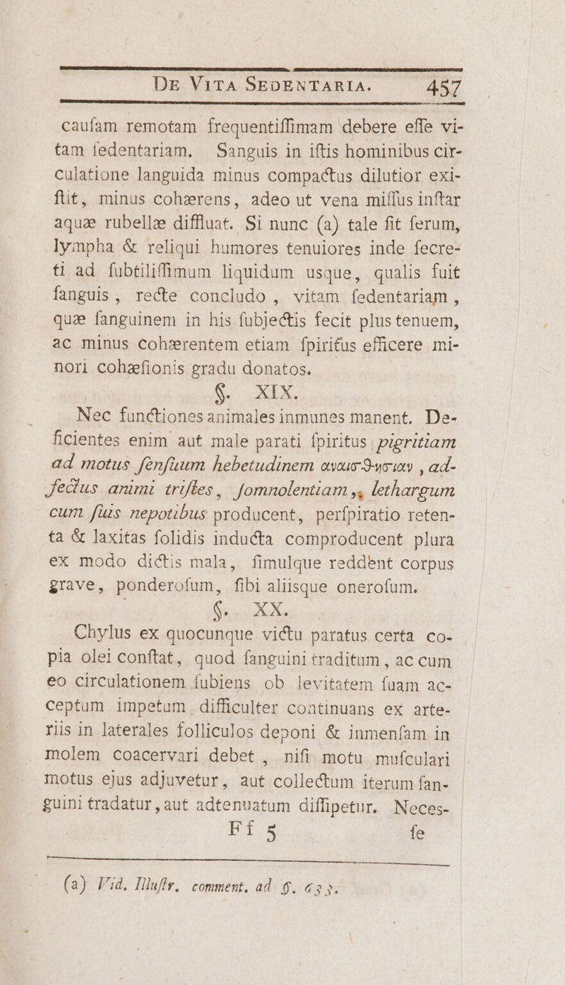 Coe o en RD caufam remotam frequentiffimam debere effe vi- tam iedentariam. Sanguis in iftis hominibus cir- culatione languida minus compactus dilutior exi- fit, minus cohzrens, adeo ut vena miffus inftar aqua rubellze diffluat. Si nunc (a) tale fit ferum, lympha &amp; reliqui humores tenuiores inde fecre- ti ad fubtiliffimum liquidum usque, qualis fuif fanguis, recte concludo , vitam fedentariam, qua fanguinem in his fubje&amp;is fecit plus tenuem, ac minus cohsxrentem etiam fpirifus efficere mi- nori cohzfionis gradu donatos. Ce wid Nec functiones animales inmunes manent. De- ficientes enim aut male parati fpiritus | pigritiam ad motus fenfaum hebetudinem aysus-9-ucins , ad- Jedus animi triffes, | Jomnolentiam j, lethargum cum fuis nepotibus producent, perfpiratio reten- ta &amp; laxitas folidis inducta comproducent plura ex modo dictis mala, fimulque reddent corpus grave, ponderofum, fibi aliisque onerofum. Chylus ex quocunque victu paratus certa co- pia olei conftat, quod fanguini traditum , ac cum eo circulationem fubiens ob levitatem fuam ac-- ceptum impetum. difficulter continuans ex arte- ris in laterales folliculos deponi &amp; inmenfam in molem coacervari debet , nifi. motu. mufculari motus ejus adjuvetur, aut collectum iterum fan- guini tradatur , aut adtenuatum diffipetur. Neces- FÍ S fe CO OOPSPEDTNMTENPSESPURERDDRT NOT RICE CUORE (a) Fid. Hluffr, comment. ad. 6. 633.