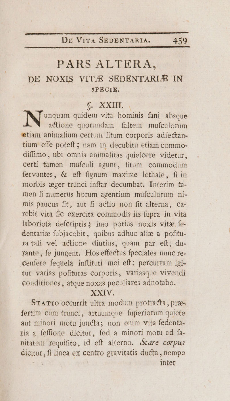 PARS ALTER XA, DE NOXIS VITE SEDENTARLE IN SPECIR. | S XXII. | ja, dcin quidem vita hominis fani absque ! actione quorundam faltem mufculorum etiam animalium certum fitum corporis adfectan- tium efle poteft 5 nam in decubitu etiam commo- diffímo, ubi omnis animalitas quiefcere videtur, certi tamen mufculi agunt, fitum commodum fervantes, &amp; eft fignum maxime lethale, fi in morbis zeger trunci inftar decumbat. Interim ta- men fi numerus horum agentium mufículorum ni- mis paucus fit, aut fi actio non fit alterna, ca- rebit vita fic exercita commodis iis fupra in vita laboriofa defcriptis imo potius noxis vitz fe- dentarie fubJacebit, quibus adhuc alix a pofitu- ia tali vel actione diutius, quam par eft, du- rante, fe jungent. Hos effectus fpeciales nunc re- cenfere fequela inftituti mel eft: percurram igi- tur varias pofituras corporis, variasque vivendi conditiones , atque noxas peculiares adnotabo. XXIV. STATIO occurrit ultra modum protracta, prae- fertim cum trunci, artuumque fuperiorum quiete aut minori motu juncta; non enim vita fedenta- ria a feffone dicitur, fed a minori motu ad fa- nitatem requifito, id eft alterno. Stare corpus dicitur, fi linea ex centro gravitatis ducta , nempe | inter