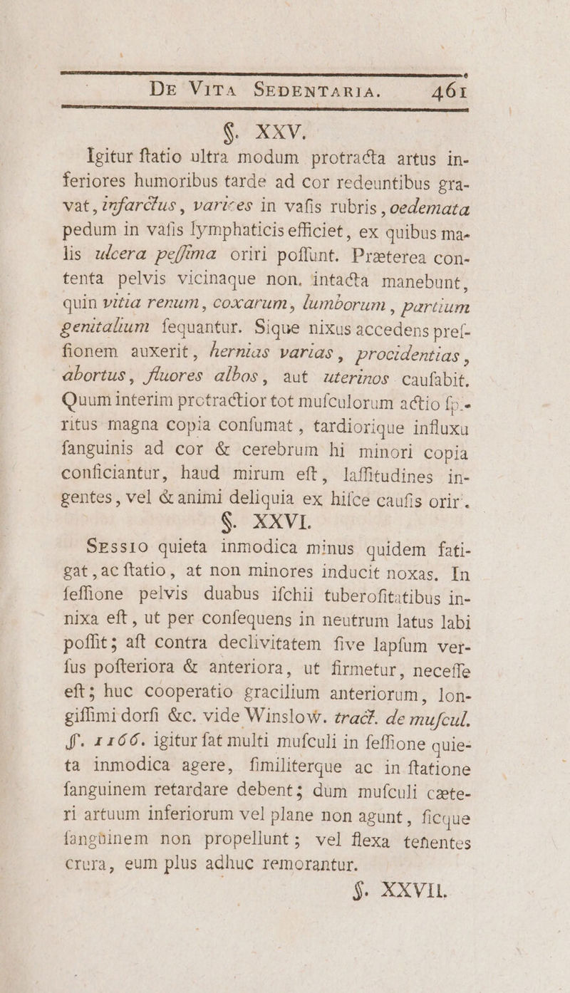 $. XXV. Igitur ftatio ultra modum protracta artus in- feriores humoribus tarde ad cor redeuntibus gra- vat, znfarcfus, varices in vafis rubris ,oedemata pedum in vafis lymphaticis efficiet, ex quibus ma- lis ulcera peffrma oriri poffunt. Praterea con- tenta pelvis vicinaque non, intacta manebunt, quin vitia renum , coxarum , lumborum , partium genitalium. Íequantur. Sique nixus accedens pre(- fionem auxerit, hermias varias, procidentias , abortus, fluores albos, aut uterinos caufübit. Quum Interim prctractior tot mufculorum actio Íp.- ritus magna copia confumat , tardiorique influxu fanguinis ad cor &amp; cerebrum hi minori copia conficiantur, haud mirum eft, laffitudines in- gentes, vel &amp;animi deliquia ex hifce caufis orir. $. XXVI SESSIO quieta inmodica minus quidem fati- gat,acítatio, at non minores inducit noxas. In feffione pelvis duabus ifchii tuberofitatibus in- nixa eft, ut per confequens in neutrum latus labi pofht; aft contra declivitatem five lapfum ver- fus pofteriora &amp; anteriora, ut firmetur, neceffe eft; huc cooperatio gracilium anteriorum, lon- gifhmi dorfi &amp;c. vide Winslow. zrac. de mufcul. Jff- 1166. igitur fat multi mufculi in feffione quie- ta inmodica agere, fimiliterque ac in ftatione fanguinem retardare debent; dum mufculi czete- ri artuum inferiorum vel plane non agunt, ficque fangüinem non propellunt; vel flexa tehentes Crera, eum plus adhuc remorantur. $. XXVIL