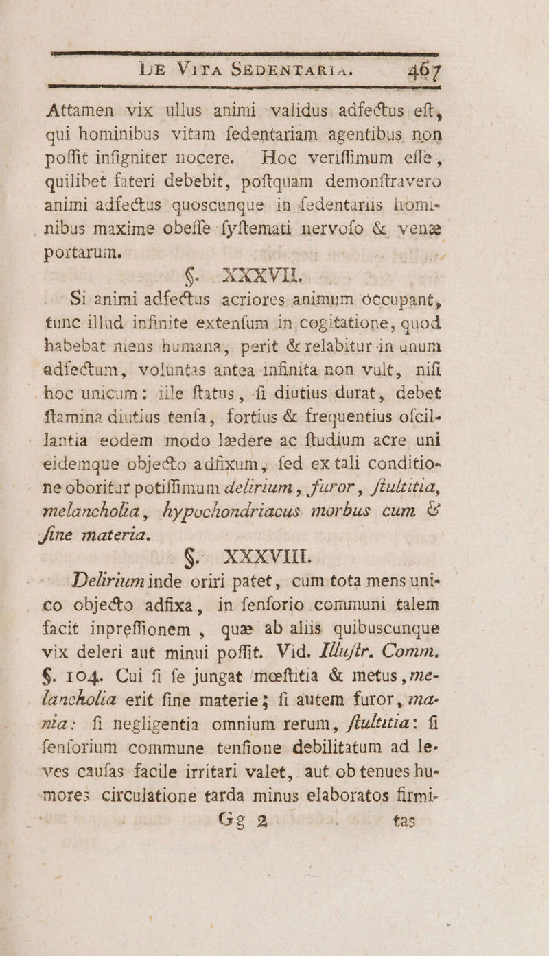 Attamen vix ullus animi validus. adfectus eft, qui hominibus vitam fedentariam agentibus non poffit infigniter nocere. Hoc veriffimum effe, quilibet fateri debebit, poftquam demonftravero animi adfectus quoscunque in fedentarüs homi- . nibus maxime obefíle [y temati nervofo &amp; vene portarum. Foe | $e X XXVIL | Si animi adfectus acriores animum óccupant, tunc illud. infinite extenfum in cogitatione, quod habebat mens humana, perit &amp;relabitur in unum adfectum, voluntas antea infinita non vult, nifi .,hoc unicum: iile ftatus, fi diutius durat, debet ftamina diutius tenfa, fortius &amp; frequentius ofcil- . Jantia eodem modo lzdere ac ftudium acre uni eidemque objecto adfixum, fed ex tali conditio- . neoboritur potiffimum deZrium , furor, ftultitia, melancholia , Áypochondriacus morbus cum 6 Jine materia. $. XXXVIIL Delirium inde oriri patet, cum tota mens uni- . €o obje&amp;o adfixa, in fenforio communi talem facit inpreffionem , qux» ab aliis quibuscunque vix deleri aut minui poffit. Vid. I/uir. Comm. €. 104. Cui fi fe jungat meeftitia &amp; metus , me- lancholia erit fine materie; fi autem furor , zza- mta: fi negligentia omnium rerum, /lu/tza: fi fenforium commune tenfione debilitatum ad le- wes caufas facile irritari valet, aut ob tenues hu- mores circulatione tarda minus elaboratos firmi- Gg 2 | fas