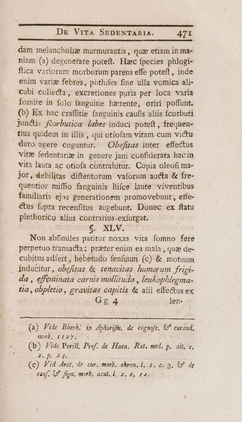 dam melancholize murmurantis, quae etiam in ma- niam (a) degenerare poteft. Hzec fpecies phlogi- füca variorum morborum parens effe poteft , inde enim variz febres, phthifes fine ulla vomica ali- cubi collecta , excretiones puris per loca varia fomite in folo fanguine hzerente, oriri poffunt. (b) Ex hac craffitie fanguinis caufis aliis fcorbuti jun&amp;tis fcorbutica labes induci poteft, frequen-- tius quidem i in illis , qui otiofam vitam cum victu . duro agere € Obefitas inter effectus vite fedentarim in genere jam confiderata hacin vita lauta ac otiofa contrahitur. Copia oleofi ma- jor, debilitas diftentorum vaforum aucta &amp; fre- quentior miffio fanguinis Hifce laute viventibus familiaris ejas generationem promovebunt, eite- Cus fupra recenfitos augebunt. Donec ex ftatu plethorico alius contrarius.exfurgat. wea. XL. Non abfimiles patitur noxas vita fomno fere perpetuo transacta; prater enim ea mala , quae de- cubitus adfert, hebetudo fenfuum (c) &amp; motuum . inducitur, alis tas &amp; tenacitas humorum frigi- da, efbiliiad carnis mollitudo , leukophlegma- ua, süpledió, gravitas capitis &amp; alii effectus ex [ Gg 4 len- (a) Pide Boerh. ig Aphorifu. de cognofe. T curand, morb, rz2v. (b) Pide Perill, Prof. de Haen. Ras. med. P ali. c. 31.1.24. (c) Pid Aret. de cur. morb. chron. 1. 1. c. 9. C9 de cauf. S5 figu, morb, acut. 1, 2. 0, 12.