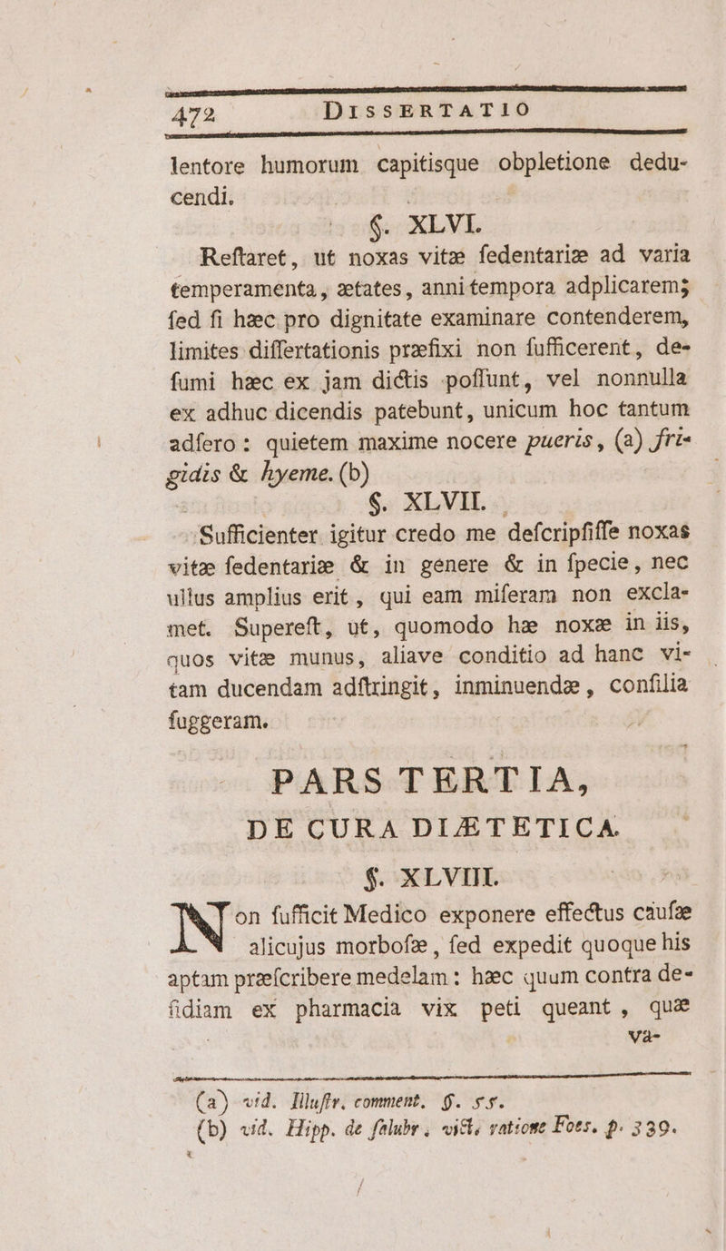 wodnsimicliuiistinsa sida MU BM PU UpPiS Ev prCimpHMHPEE lentore humorum capitisque — dedu- cendi. (0S XLVI. Reftaret, ut noxas vitz? fedentarise ad varia temperamenta , aetates , anni tempora adplicarem; fed fi hzec pro dignitate examinare contenderem, limites differtationis praefixi non fufficerent, de- fumi hec ex jam dicis poffunt, vel nonnulla ex adhuc dicendis patebunt, unicum hoc tantum adfero: quietem maxime nocere pueris, (3) Jjri- — &amp; hyeme. (b) $; XL VIL. « -Sufficienter. igitur credo me defcripfiffe noxas vitz fedentarie &amp; in genere &amp; in fpecie, nec ullus amplius erit, qui eam miferam non excla- met. Supereft, ut, quomodo haz noxze in iis, quos vita munus, aliave conditio ad hanc vi- tam ducendam adftringit, inminuende, confilia fuggeram. PARS TERTIA, DE CURA DIETETICA. $. XLVIII. N? fufficit Medico exponere effectus caufze alicujus morbofz , fed expedit quoque his aptam przefcribere medelam : haec quum contra de- fidiam ex pharmacia vix peti queant, qua | | Và- iro tM Mp DNA RENE (a) «vid. liluffr. comment, $. 5s. T vid. Hipp. de falubr , «ic, vatiome Fots. p. 339.