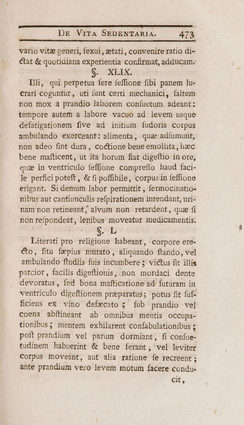 vario vitze generi, fexui , aetati, convenire ratio di- Cat &amp; quotidiana experientia confirmat, adducam. S. XLIX. Illi, qui perpetua tere feffione fibi panem lu- crari coguntur, uti íunt certi mechanici, faltem non mox a prandio laborem coníuetum adeant: témpore autem a labore vacuo ad levem usque defatigationem five ad initium fudoris corpus ambulando exerceant: alimenta, quae: adíumunt, non adeo fint dura, coctione bene emollita , h:ec . bene mafticent, ut ita horum fiat digeftio in ore, qua in ventriculo feffione comprefío haud faci- le perfici poteft, &amp; fi poffibile, corpus in feffione erigant. Si demum labor permittit , fermocinatio- nibus aut cantiunculis refpirationem intendant, uri- nam non retineant; alvum non retardent, quz fi non reípondeat, lenibus moveatur medicamentis. Literati pro religione habeant, corpore ere- Co, fitu fzpius mutato, aliquando ftando, vel ambulando ftudiis fuis incumbere 5. victus fit illis parcior, facilis digeftionis,.non mordaci dente devoratus, fed bona mafticatione ad. futuram in ventriculo digeftionem przparatus; potus fit fuf- ficiens ex vino defzecato ; fub prandio vel coena abftüneant ab omnibus mentis occupa- tionibus; mentem exhilarent confabulationibus ; poft prandium vel parum dormiant, fi confue- tudinem habuerint &amp; bene ferant, vel leviter corpus moveant, aut alia ratione fe recreent ; ante prandium vero levem motum facere condu- cit,