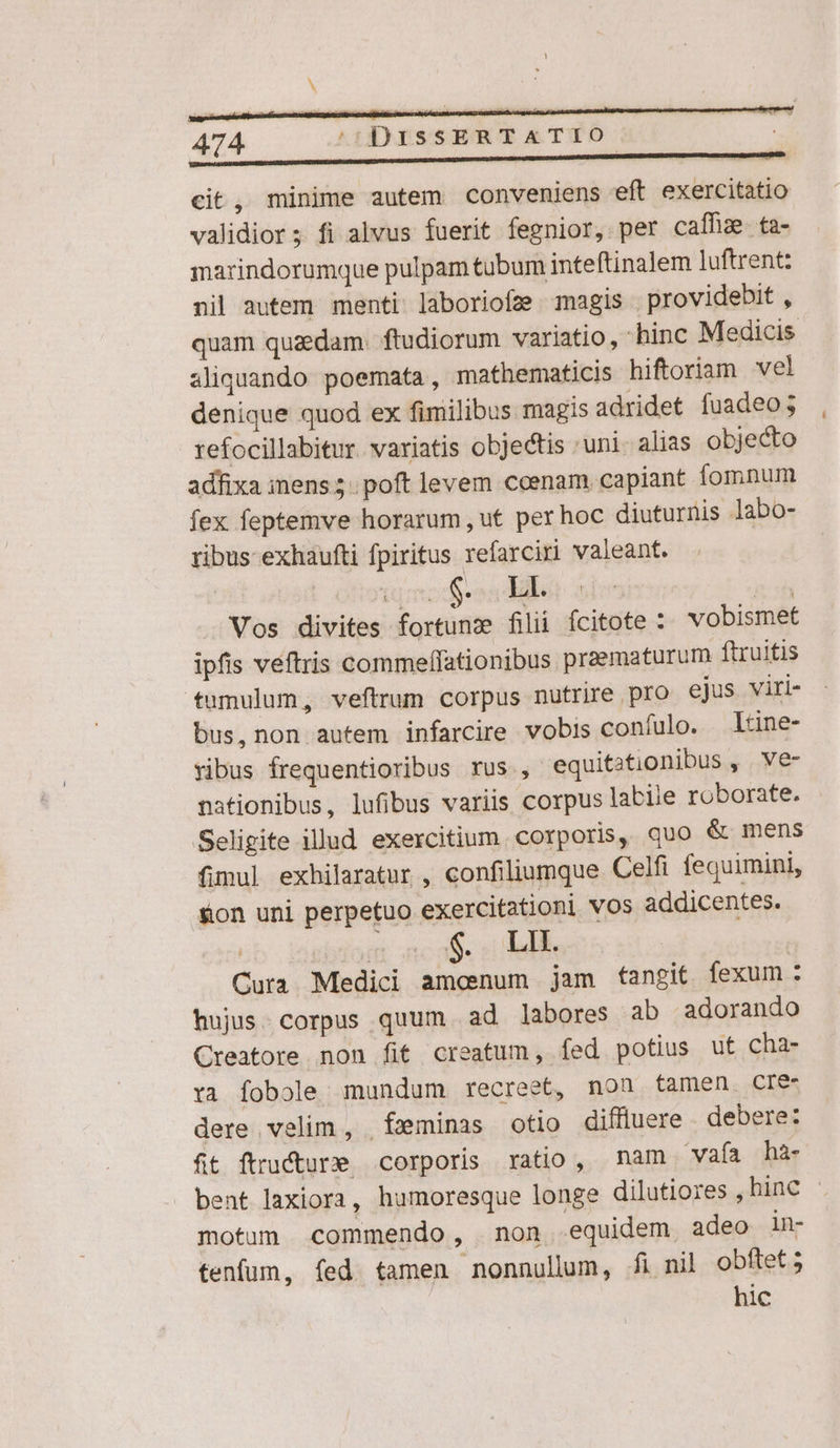 cit, minime autem conveniens eft exercitatio validior; fi alvus fuerit fegnior, per caffhz ta- marindorumque pulpam tubum inteftinalem luftrent: nil autem menti laboriofz magis . providebit , quam quzdam. ftudiorum variatio, -hinc Medicis aliquando poemata, mathematicis hiftoriam vel denique quod ex fimilibus magis adridet fuadeo; refocillabitur. variatis objectis uni. alias objecto adfixa iens 5. poft levem coenam capiant fomnum fex feptemve horarum, ut per hoc diuturnis labo- ribus exhaufti fpiritus refarciri valeant. Mop: id Vos divites fortunz filii fcitote :. vobismet ipfis veftris commeffationibus praematurum ftruitis tumulum, veftrum corpus nutrire pro ejus viri- bus, non autem infarcire vobis coníulo. Itine- ribus frequentioribus rus , equitationibus , ve- nationibus, lufibus variis corpus labile roborate. Seligite illud exercitium. corporis, quo &amp; mens fimul exhilaratur , confiliumque Celfi fequimini, &amp;on uni perpetuo exercitationi vos addicentes. cb isebtonr ac af. eo de Cura Medici amenum jam fangit fexum: hujus. corpus quum ad labores ab adorando Creatore non fit creatum, fed potius ut cha- ra Íobole; mundum recreet, non tamen. CIe dere velim, feminas otio difluere debere: fit ftructure corporis ratio, nam vaía hà- bent laxiora, humoresque longe dilutiores , hinc - motum commendo, non equidem adeo in- tenfum, fed tamen nonnullum, fi nil obftet; hic