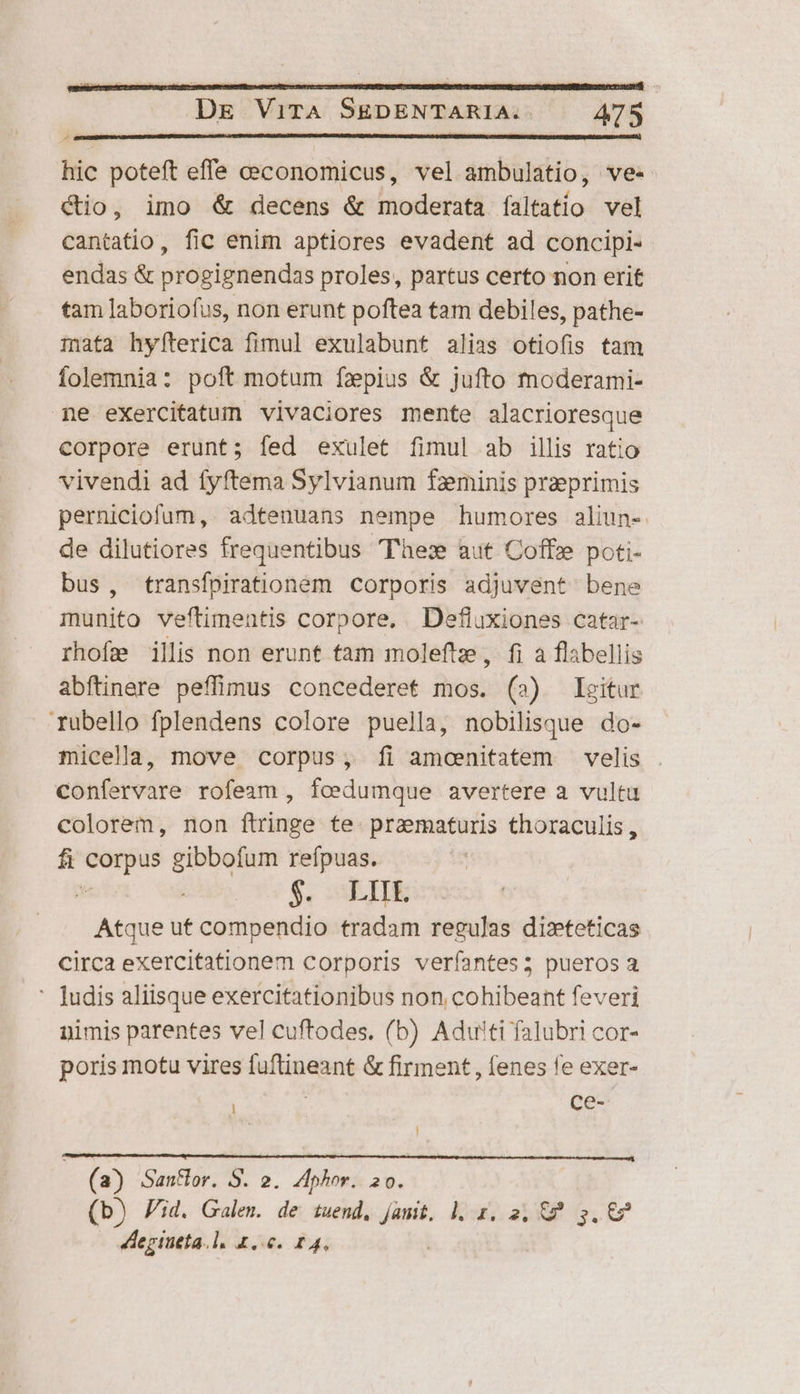 hic poteft effe ceconomicus, vel ambulatio, ve« Cio, imo &amp; decens &amp; moderata íaltatio vel cantatio, fic enim aptiores evadent ad concipi- endas &amp; progignendas proles, partus certo non erit tam laboriofus, non erunt poftea tam debiles, pathe- ;afa hyfterica fimul exulabunt alias otiofis tam folemnia: poft motum faepius &amp; jufto moderami- me exercitatum vivaciores mente alacrioresque corpore erunt; fed exulet fimul ab illis ratio vivendi ad fyftema Sylvianum fzminis praeprimis perniciofum,. adtenuans nempe humores aliun-. de dilutiores frequentibus Thex aut Coffz poti- bus, transfpirationem corporis adjuvent bene munito veftimentis corpore. Defluxiones catar- rhofa illis non erunt tam moleftz;, fi a flabellis abftinere peffimus concederet mos. (2) Igitur rubello fplendens colore puella, nobilisque do- micella, move corpus, Íi amcenitatem velis . confervare rofeam , fcedumque avertere a vultu colorem, non ftringe te. przematuris thoraculis, fi corpus gibbofum refpuas.  $« TIE Atque ut compendio tradam regulas dizteticas circa exercitationem corporis veríantes; pueros a ' Judis aliisque exercitationibus non cohibeant feveri nimis parentes vel cuftodes. (b) Adwti falubri cor- poris motu vires fuftineant &amp; firment, fenes fe exer- : ce- j (a) San&amp;or. S. 2. Aphor. 20. (b) id. Galen. de tuend, jam. l. 1. 2, €? 3. €? degiueta.l. £..0. 14,