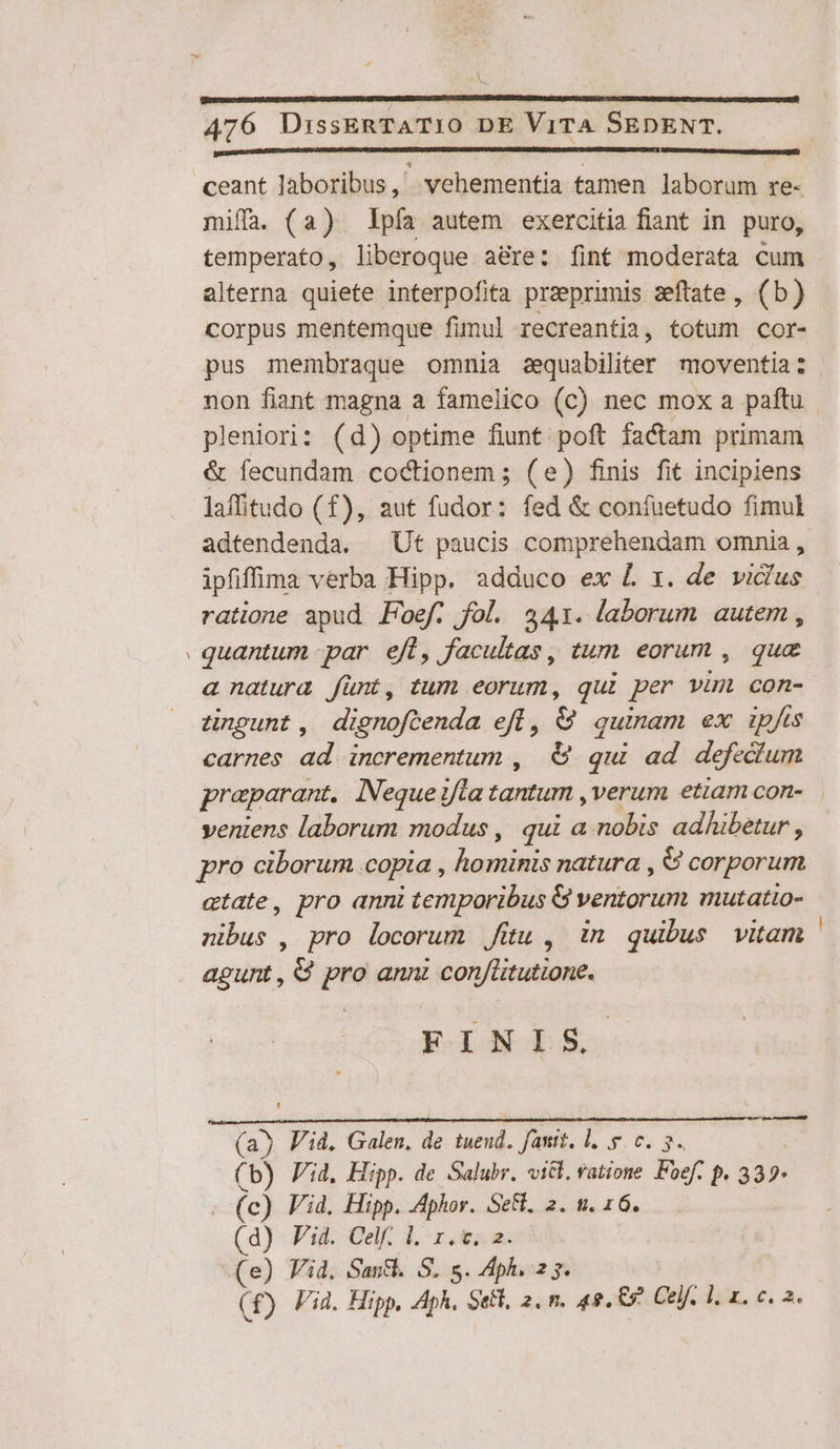 -—^ [ nmmmduEMEEMMEMME MEME EE MEER ED Mc CU] ceant Jaboribus , vehementia tamen laborum re- miffa (a2) pía autem exercitia fiant in puro, temperato, liberoque aé&amp;re: fint moderata cum alterna quiete interpofita praeprimis zeftate, (b) corpus mentemque fimul recreantia, totum cor- pus membraque omnia aequabiliter moventia: non fiant magna a famelico (c) nec mox a paftu pleniori: (d) optime fiunt poft factam primam &amp; fecundam codctionem ; (e) finis fit incipiens laffitudo (£f), aut fudor: fed &amp; confuetudo fimul adtendenda. ^ Ut paucis comprehendam omnia, ipfiffina verba Hipp. adduco ex L x. de vidlus ratione apud Foef. fol. 2441. laborum autem , quantum par efl, facultas, tum eorum , que a natura fünt, tum eorum, qui per vun con- cnpgunt, dignoftenda efl, &amp; quinam ex ipfis carnes ad incrementum ,| €&amp; qui ad defectum veniens laborum modus , qui a.nobis adhibetur , pro ciborum copia , hominis natura , 6 corporum etate, pro anni temporibus G ventorum mutatio- nibus , pro locorum Jiu , in quibus vitam agunt, €? pro ann con/üitutione. FINIS A UÓ (a) Pid. Galen, de tuend. fant, l. y. c. 5. (b) Pid. Hipp. de Salubr. vit. ratione Foef. p. 339* - (c) Vid. Hipp. Aphor. Se. 2. . 16. (d) Pid. Celf. l. 1. v. 2. (e) Vid. Saut. S. s. Aph. 2 7. | (f) Vid. Hipp, Aph. Sett, 2, n. 42. 69 Gelf, 1; x. c. a. —