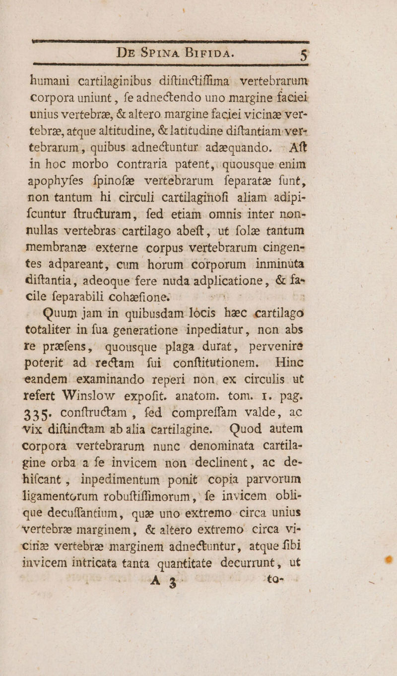 humani cartilaginibus diftinctiffima | vertebrarum Corpora uniunt , fe adnectendo uno margine faciei unius vertebrze, &amp; altero margine faciei vicinae ver- tebrze, atque altitudine, &amp; latitudine diftantiam ver- tebrarum , quibus adne&amp;untur adzquando. . Aft in hoc morbo contraria patent, quousque enim apophyfes ípinofz vertebrarum feparatz funt, non tantum hi circuli cartilaginofi aliam adipi- Ícuntur ftructuram, fed etiam omnis inter non- nullas vertebras cartilago abeft, ut folze tantum membranz. externe corpus vertebrarum cingen- tes adpareant, cum horum corporum inminüta diftantia, adeoque fere nuda rri dgio &amp; Ía* cile feparabili cohafione. : Quum j Jam in quibusdam lócis haec disiitid totaliter in fua generatione inpediatur, non abs re prafens, quousque plaga durat, pervenire poterit ad rectam íui conftitutionem. — Hinc eandem eXaminando reperi non. ex circulis ut refert Winslow expofit. anatom. tom. I. pag. 335. confiructam , fed compreffam valde, ac vix difünctam ab alia cartilagine. Quod autem Corpora vertebrarum nunc. denominata cartila- gine orba a fe invicem non declinent, ac de- hifcant , inpedimentum ponit copia parvorum ligamentorum robuftiffimorum,' fe invicem obli- que decuffantium, quae uno extremo. circa unius vertebrae marginem, &amp; altero extremo circa vi- cin» vertebra marginem adnectuntur, atque fibi invicem intricata tanta quantitate decurrunt, ut A go /:£9-