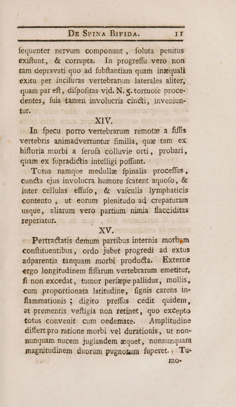 Dre SrriNA BiripA. rr fequenter nervum componunt, [foluta penitus exiftunt, &amp; corrupta. n progreffu vero non tam depravati quo ad fubftantiam quam inzquali exitu per incifuras vertebrarum. laterales aliter, quam par eft, dilpofitas vid. N. s. tortuoíe proce-. dentes, fuis £amen involucris cuiétis inveniur- für. , us Tegn ET V. | Hot qu . In fpecu porro vertebrarum remote a fifíis vertebris animadvertuntur fimilia, quze tam ex hiftoria morbi a ferofa colluvie orti, probari, quam ex fupradictis intelligi poffunt. : Totus namque medullz fpinalis proceffus, cun&amp;a ejus involucra humore fcatent aquofo, &amp; inter cellulas -effufo ,^; &amp; vafculis lymphaticis contento , ut eorum plenitudo ad crepaturam usque, aliarum vero partium. nimia flacciditas reperiatur. p. | XV. ii s. ^ Pertractatis demum partibus internis morbum conftituentibus, ordo jubet progredi ad extus adparentia tanquam morbi producta. Externe ergo longitudinem fiffarum vertebrarum emetitur, fi non excedat, tumor perízpe pallidus, moliis, cum proportionata latitudine, fignis carens in- flammationis 5 digito preffus cedit quidem, at prementis veftigia non retinet, quo eXCepto totus convenit cum oedemate. . Amplitudine differt pro ratione morbi vel durationis, ut non- nunquam nucem juglandem a quet, nonnunquam magnitudinem duorum pugnomum fuperet.; Tu- | ino.