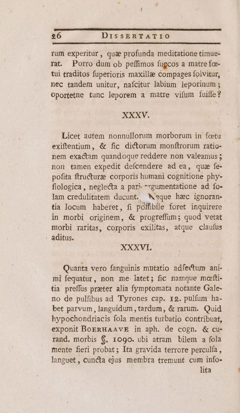 | $6 DissERTATIO rum experitur, quae profunda meditatione timue- rat. Porro dum ob peffimos fugcos a matre fce- tui traditos fuperioris maxillze compages folvitur, nec tandem unitur, nafcitur labium leporinum; Oportetne func leporem a matre vifum tuiffe? XXXV. Licet autem nonnullorum morborum in fcetu exiftentium, &amp; fic dictorum monftrorum ratio- nem exactam quandoque reddere non valeamus 5 non famen expedit defcendere ad ea, quz fe- pofita ftru&amp;ture corporis humani cognitione phy- fiologica , neglecta a par ^*gumentatione ad fo- tia locum haberet, fi pólfibile foret inquirere in morbi originem, &amp; progreflum; quod vetat morbi raritas, corporis exilifas, atque claufus aditus. ! : XXXVI. Quanta vero fanguinis mutatio adfectum ani- mi fequatur, non me. latet; fic namque moefti- tia preffus praeter alia fymptomata notante Gale- no de pulfibus ad 'Tyrones càp. 192. pulfum ha- bet parvum, languidum , tardum, &amp; rarum. Quid hypochondriacis fola mentis turbatio contribuat, exponit BOERHAAVE in aph. de cogn. &amp; cu- rand. morbis $, 109o. ubi atram bilem a fola mente fieri probat; Ita gravida terrore perculfa , languet , cuncta ejus membra tremunt cum info- lita