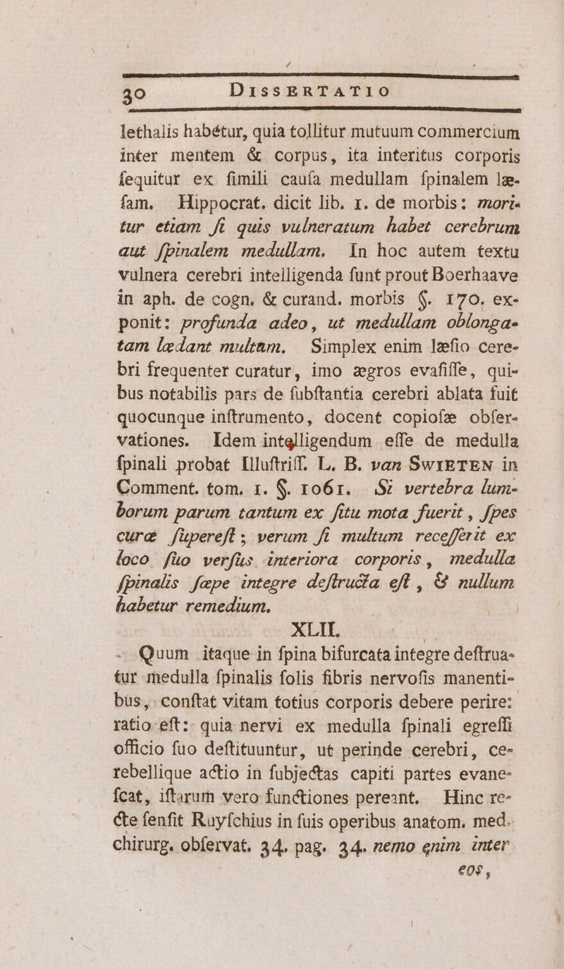 / 30 DissERTATIO lethalis habétur, quia tollitur mutuum commercium inter mentem &amp; corpus, ita interitus corporis fequitur ex fimili cauía medullam fpinalem lz- fam. Hippocrat. dicit lib. r. de morbis: zori- tur etiam i quis vulneratum habet. cerebrum aut fpinalem medullam. | 1n hoc autem textu vulnera cerebri inteiligenda funt prout Boerhaave in aph. de cogn. &amp; curand. morbis 6$. 170. ex- ponit: profunda adeo, ut medullam oblonga- tam ledant multam, | Simplex enim lzfio cere- bri frequenter curatur, imo zegros evaáfiffe, qui- bus notabilis pars de fubftantia cerebri ablata fuit quocunque inftrumento, docent copiofe obfer- vationes. Idem intglligendum effe de medulla fpinali probat Illuftrif, L. B. van SwrETEN in Comment. tom. 1. $. ro61. ..: S vertebra lum- borum parum tantum ex fitu mota fuerit , Jpes cure /üperefl 5 verum f. multum recefferit. ex loco füo verfüs interiora corporis, medulla fpinalis fepe integre deffructa eft , &amp; nullum habetur remedium. | Ex XLII. | Quum itaque in fpina bifurcata integre deftrua- tur medulla fpinalis folis fibris nervofis manenti- bus, . conftat vitam totius corporis debere perire: ratio-eft:- quia nervi ex medulla fpinali egreffi officio fuo deftituuntur, ut perinde cerebri, ce- tebellique actio in fubjectas capiti partes evane- Ícat, iftarurn vero functiones pereant. Hinc re- Cte fenfit Ruyfchius in fuis operibus anatom. med. chirurg. obfervat. 34. pag. 34. nemo enim. inter eos,