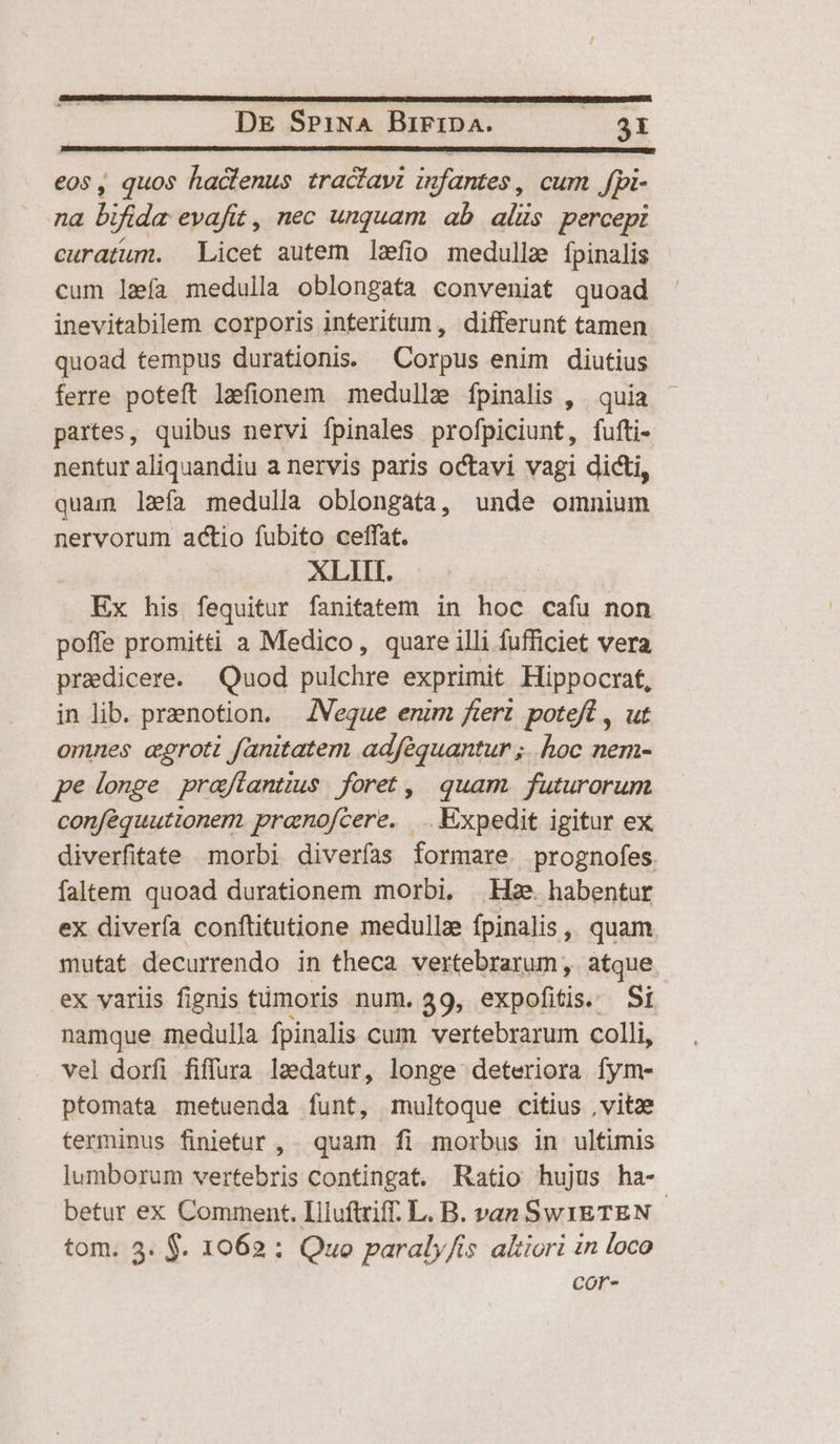 eos , quos hactenus tracfavi infantes, cum Jfpi- na bifida evafit , nec unquam ab alis. percepi curatum. Licet autem lefio medulla fpinalis | cum leía medulla oblongata conveniat quoad inevitabilem corporis interitum , differunt tamen quoad tempus durationis. Corpus enim diutius ferre poteft lefionem medullz fpinalis , | quia partes, quibus nervi fpinales profpiciunt, fufti- nentur aliquandiu a nervis paris octavi vagi dicti, quam laía medulla oblongata, unde omnium nervorum actio fubito ceffat. XLIIT. Ex his fequitur fanitatem in hoc cafu non poffe promitti a Medico, quare illi fufficiet vera praedicere. Quod pulchre exprimit Hippocrat, in lib. praenotion. — JNVeque enim fert. poteft , ut omnes cgroti fanitatem adféquantur ;.. hoc nem- pe loge praffantius | foret ,| quam. futurorum conféquuttonern pranofcere. .. Expedit igitur ex diverfitate morbi diverfas formare. prognofes. faltem quoad durationem morbi, He habentur ex diverfa conftitutione medullze fpinalis , quam. mutat decurrendo in theca vertebrarum, atque ex variis fignis timoris num. 39, expofitis. Si namque medulla fpinalis cum. vertebrarum colli, vel dorfi fiffura ladatur, longe deteriora fym- ptomata metuenda funt, multoque citius ,vitze terminus finietur , quam fi morbus in ultimis lumborum vertebris contingat. Ratio hujus ha- betur ex Comment. Iliuftriff. L. B. van Sw1ETEN - tom. 3. $. 1062 : Quo paraly/is altiori in loco cor-