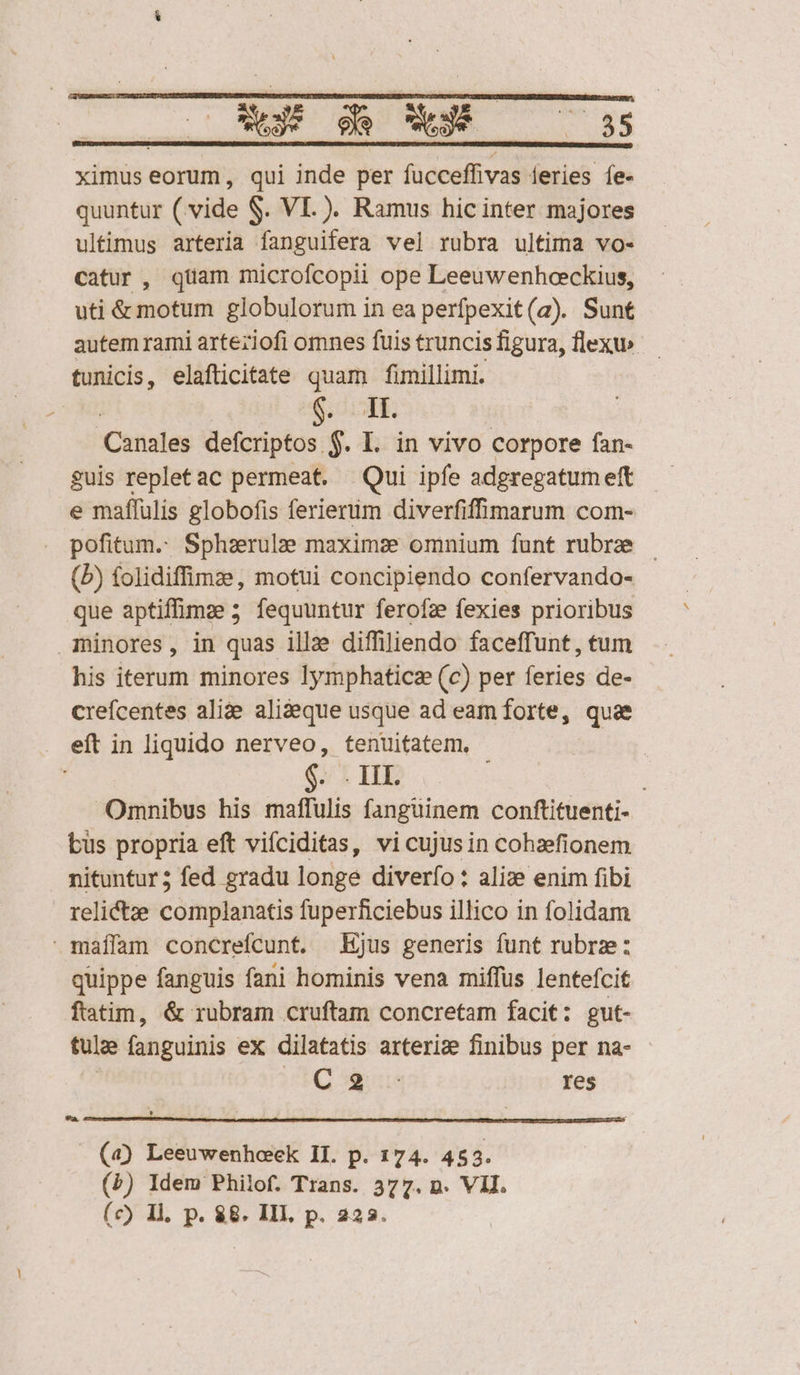 CRSEMISARSL C TTIMNILDTTSSSCHEDUNSGRSETSEUCENRNTMNNUNIUSNCURUTUNT T CUSTOS PDT CSINDELURBN E ATICOMÓ IC OS StOETUNCC AN IN UDSRURP ZDRTEIUNRS OCNGCÉPS SS gu, | ge Oe ese ND EE ximus eorum , qui inde per fucceffivas feries íe- quuntur (vide S. VI.). Ramus hic inter majores ultimus arteria fanguifera vel rubra ultima vo- catur, quam microfcopii ope Leeuwenhceckius, uti &amp; motum globulorum in ea perfpexit(a). Sunt autem rami arteziofi omnes fuis truncis figura, flexu» tunicis, elafticitate quam fimillimi. NE $74. Canales defcriptos $. L. in vivo corpore fan- guis repletac permeat. Qui ipfe adgregatumeft e maffulis globofis ferierüm diverfiffimarum com- pofitum. Sphzerulze maximze omnium funt rubrae — (b) folidiffinze, motui concipiendo confervando- que aptiffimze 5 fequuntur ferofze fexies prioribus minores, in quas illze diffiliendo faceffunt, tum his iterum minores Iymphaticz (c) per feries de- crefcentes alize alideque usque ad eam forte, quae eít in liquido nerveo, tenuitatem, - | $. IL | Omnibus his maffulis fangüinem conftituenti- büs propria eft vifciditas, vicujusin cohzfionem nituntur; fed gradu longe diverío : alize enim fibi relictze complanatis fuperficiebus illico in folidam maílam concrefcunt. Ejus generis funt rubrze: quippe fanguis fani hominis vena miffus lentefcit ftatim, &amp; rubram cruftam concretam facit: gut- tulae fanguinis ex dilatatis arterize finibus per na- | Xilek qun res 9a. (4) Leeuwenhcek II. p. 174. 45 3. (£) Idem Philof. Trans. 377. n. VII. (c) 1l, p. $8. III, p. 223.