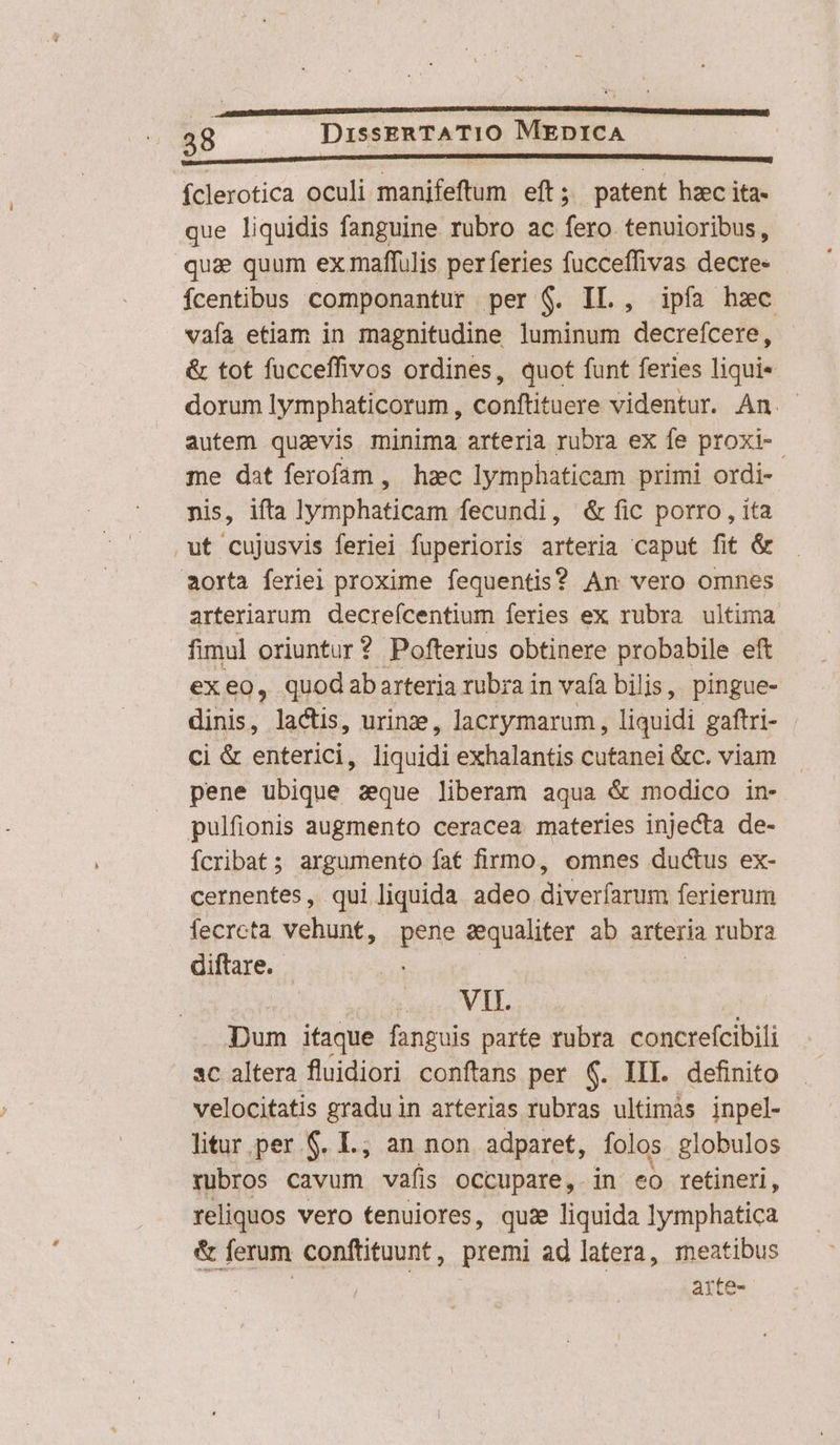 m —ÀÁÁÓ I ———————— ÁN íclerotica oculi manifeftum eft; patent hzc ita- que liquidis fanguine rubro ac fero. tenuioribus, qua quum ex maffulis per feries fucceffivas decre- ícentibus componantur per $. IL., ipfa hzc vafa etiam in magnitudine luminum decreífcere, &amp; tot fucceffivos ordines, quot funt feries liqui« dorum Iymphaticorum , conftituere videntur. An. - autem quavis minima arteria rubra ex fe proxi. me dat ferofam, hzc lymphaticam primi ordi- nis, ifta hdiphanam fecundi, &amp; fic porro , ita .ut cujusvis ferlei fuperioris arteria caput fit &amp; aorta feriel proxime fequentis? An vero omnes arteriarum. decreícentium feries ex rubra ultima fimul oriuntur? Pofterius obtinere probabile eft exeo, quodabarteria rubra in vafa bilis, pingue- dinis, lactis, urine, lacrymarum , liquidi gaftri- Ci &amp; enterici, liquidi exhalantis cutanei &amp;c. viam pene ubique zque liberam aqua &amp; modico in- pulfionis augmento ceracea materies injecta de- ícribat; argumento fat firmo, omnes ductus ex- cernentes, qui liquida adeo diverfarum ferierum fecrcta vehunt, pene sequaliter ab arteria rubra diftare.- : VII. Dum ifaque fanguis parte rubra. concrefcibili sc altera fluidiori conftans per 6. III. definito velocitatis gradu in arterias rubras ultimàs inpel- litur per $. L.; an non adparet, folos globulos rubros cavum vafis occupare, in eo retineri, reliquos vero tenuiores, quie liquida lymphatica &amp; ferum conftituunt, premi ad latera, meatibus arte-